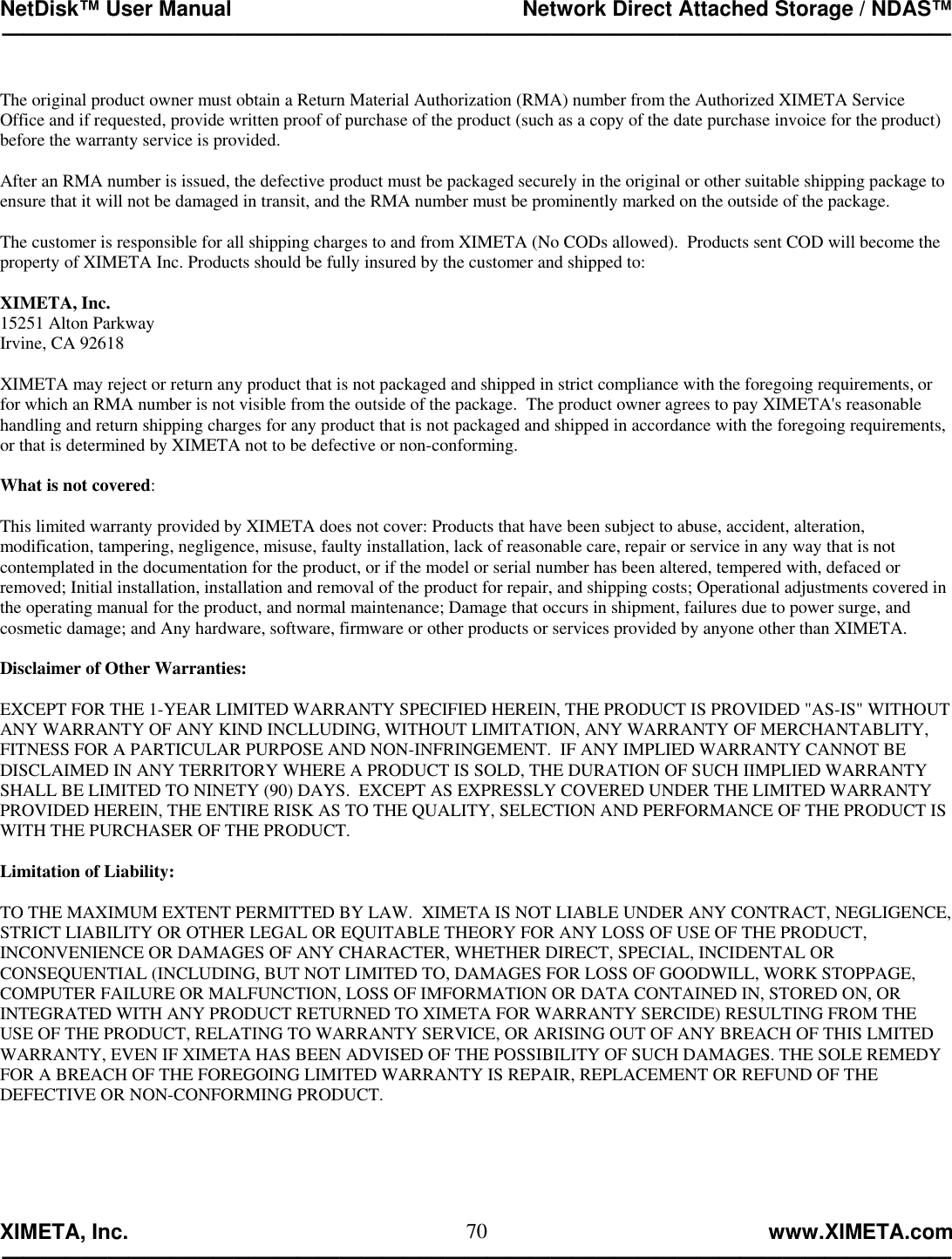 NetDisk™ User Manual                                                 Network Direct Attached Storage / NDAS™ —————————————————————————————————————————————  XIMETA, Inc.                                                                                                            www.XIMETA.com ————————————————————————————————————————————— 70 The original product owner must obtain a Return Material Authorization (RMA) number from the Authorized XIMETA Service Office and if requested, provide written proof of purchase of the product (such as a copy of the date purchase invoice for the product) before the warranty service is provided.  After an RMA number is issued, the defective product must be packaged securely in the original or other suitable shipping package to ensure that it will not be damaged in transit, and the RMA number must be prominently marked on the outside of the package.  The customer is responsible for all shipping charges to and from XIMETA (No CODs allowed).  Products sent COD will become the property of XIMETA Inc. Products should be fully insured by the customer and shipped to:  XIMETA, Inc. 15251 Alton Parkway Irvine, CA 92618  XIMETA may reject or return any product that is not packaged and shipped in strict compliance with the foregoing requirements, or for which an RMA number is not visible from the outside of the package.  The product owner agrees to pay XIMETA&apos;s reasonable handling and return shipping charges for any product that is not packaged and shipped in accordance with the foregoing requirements, or that is determined by XIMETA not to be defective or non-conforming.  What is not covered:  This limited warranty provided by XIMETA does not cover: Products that have been subject to abuse, accident, alteration, modification, tampering, negligence, misuse, faulty installation, lack of reasonable care, repair or service in any way that is not contemplated in the documentation for the product, or if the model or serial number has been altered, tempered with, defaced or removed; Initial installation, installation and removal of the product for repair, and shipping costs; Operational adjustments covered in the operating manual for the product, and normal maintenance; Damage that occurs in shipment, failures due to power surge, and cosmetic damage; and Any hardware, software, firmware or other products or services provided by anyone other than XIMETA.  Disclaimer of Other Warranties:  EXCEPT FOR THE 1-YEAR LIMITED WARRANTY SPECIFIED HEREIN, THE PRODUCT IS PROVIDED &quot;AS-IS&quot; WITHOUT ANY WARRANTY OF ANY KIND INCLLUDING, WITHOUT LIMITATION, ANY WARRANTY OF MERCHANTABLITY, FITNESS FOR A PARTICULAR PURPOSE AND NON-INFRINGEMENT.  IF ANY IMPLIED WARRANTY CANNOT BE DISCLAIMED IN ANY TERRITORY WHERE A PRODUCT IS SOLD, THE DURATION OF SUCH IIMPLIED WARRANTY SHALL BE LIMITED TO NINETY (90) DAYS.  EXCEPT AS EXPRESSLY COVERED UNDER THE LIMITED WARRANTY PROVIDED HEREIN, THE ENTIRE RISK AS TO THE QUALITY, SELECTION AND PERFORMANCE OF THE PRODUCT IS WITH THE PURCHASER OF THE PRODUCT.  Limitation of Liability:  TO THE MAXIMUM EXTENT PERMITTED BY LAW.  XIMETA IS NOT LIABLE UNDER ANY CONTRACT, NEGLIGENCE, STRICT LIABILITY OR OTHER LEGAL OR EQUITABLE THEORY FOR ANY LOSS OF USE OF THE PRODUCT, INCONVENIENCE OR DAMAGES OF ANY CHARACTER, WHETHER DIRECT, SPECIAL, INCIDENTAL OR CONSEQUENTIAL (INCLUDING, BUT NOT LIMITED TO, DAMAGES FOR LOSS OF GOODWILL, WORK STOPPAGE, COMPUTER FAILURE OR MALFUNCTION, LOSS OF IMFORMATION OR DATA CONTAINED IN, STORED ON, OR INTEGRATED WITH ANY PRODUCT RETURNED TO XIMETA FOR WARRANTY SERCIDE) RESULTING FROM THE USE OF THE PRODUCT, RELATING TO WARRANTY SERVICE, OR ARISING OUT OF ANY BREACH OF THIS LMITED WARRANTY, EVEN IF XIMETA HAS BEEN ADVISED OF THE POSSIBILITY OF SUCH DAMAGES. THE SOLE REMEDY FOR A BREACH OF THE FOREGOING LIMITED WARRANTY IS REPAIR, REPLACEMENT OR REFUND OF THE DEFECTIVE OR NON-CONFORMING PRODUCT.      