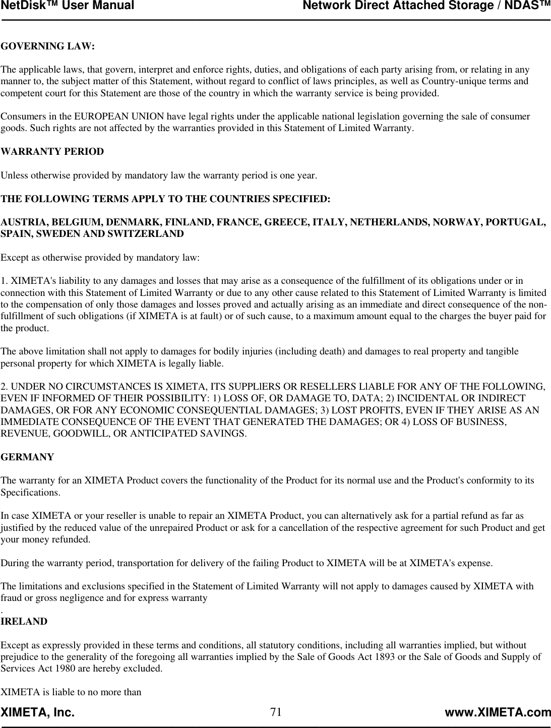 NetDisk™ User Manual                                                 Network Direct Attached Storage / NDAS™ —————————————————————————————————————————————  XIMETA, Inc.                                                                                                            www.XIMETA.com ————————————————————————————————————————————— 71GOVERNING LAW:  The applicable laws, that govern, interpret and enforce rights, duties, and obligations of each party arising from, or relating in any manner to, the subject matter of this Statement, without regard to conflict of laws principles, as well as Country-unique terms and competent court for this Statement are those of the country in which the warranty service is being provided.  Consumers in the EUROPEAN UNION have legal rights under the applicable national legislation governing the sale of consumer goods. Such rights are not affected by the warranties provided in this Statement of Limited Warranty.  WARRANTY PERIOD  Unless otherwise provided by mandatory law the warranty period is one year.  THE FOLLOWING TERMS APPLY TO THE COUNTRIES SPECIFIED:  AUSTRIA, BELGIUM, DENMARK, FINLAND, FRANCE, GREECE, ITALY, NETHERLANDS, NORWAY, PORTUGAL, SPAIN, SWEDEN AND SWITZERLAND   Except as otherwise provided by mandatory law:  1. XIMETA&apos;s liability to any damages and losses that may arise as a consequence of the fulfillment of its obligations under or in connection with this Statement of Limited Warranty or due to any other cause related to this Statement of Limited Warranty is limited to the compensation of only those damages and losses proved and actually arising as an immediate and direct consequence of the non-fulfillment of such obligations (if XIMETA is at fault) or of such cause, to a maximum amount equal to the charges the buyer paid for the product.  The above limitation shall not apply to damages for bodily injuries (including death) and damages to real property and tangible personal property for which XIMETA is legally liable.  2. UNDER NO CIRCUMSTANCES IS XIMETA, ITS SUPPLlERS OR RESELLERS LlABLE FOR ANY OF THE FOLLOWING, EVEN IF INFORMED OF THEIR POSSIBILlTY: 1) LOSS OF, OR DAMAGE TO, DATA; 2) INCIDENTAL OR INDIRECT DAMAGES, OR FOR ANY ECONOMIC CONSEQUENTIAL DAMAGES; 3) LOST PROFITS, EVEN IF THEY ARISE AS AN IMMEDIATE CONSEQUENCE OF THE EVENT THAT GENERATED THE DAMAGES; OR 4) LOSS OF BUSINESS, REVENUE, GOODWILL, OR ANTICIPATED SAVINGS.   GERMANY  The warranty for an XIMETA Product covers the functionality of the Product for its normal use and the Product&apos;s conformity to its Specifications.  In case XIMETA or your reseller is unable to repair an XIMETA Product, you can alternatively ask for a partial refund as far as justified by the reduced value of the unrepaired Product or ask for a cancellation of the respective agreement for such Product and get your money refunded.  During the warranty period, transportation for delivery of the failing Product to XIMETA will be at XIMETA&apos;s expense.  The limitations and exclusions specified in the Statement of Limited Warranty will not apply to damages caused by XIMETA with fraud or gross negligence and for express warranty . IRELAND  Except as expressly provided in these terms and conditions, all statutory conditions, including all warranties implied, but without prejudice to the generality of the foregoing all warranties implied by the Sale of Goods Act 1893 or the Sale of Goods and Supply of Services Act 1980 are hereby excluded.  XIMETA is liable to no more than 