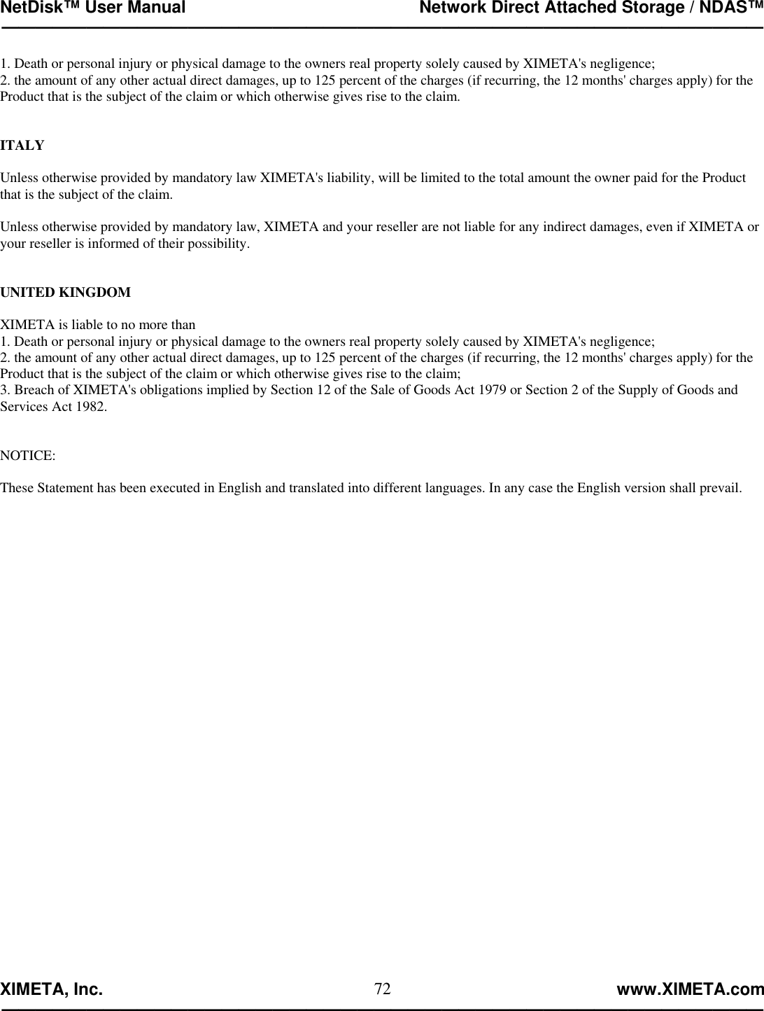 NetDisk™ User Manual                                                 Network Direct Attached Storage / NDAS™ —————————————————————————————————————————————  XIMETA, Inc.                                                                                                            www.XIMETA.com ————————————————————————————————————————————— 721. Death or personal injury or physical damage to the owners real property solely caused by XIMETA&apos;s negligence; 2. the amount of any other actual direct damages, up to 125 percent of the charges (if recurring, the 12 months&apos; charges apply) for the Product that is the subject of the claim or which otherwise gives rise to the claim.    ITALY  Unless otherwise provided by mandatory law XIMETA&apos;s liability, will be limited to the total amount the owner paid for the Product that is the subject of the claim.  Unless otherwise provided by mandatory law, XIMETA and your reseller are not liable for any indirect damages, even if XIMETA or your reseller is informed of their possibility.   UNITED KINGDOM  XIMETA is liable to no more than 1. Death or personal injury or physical damage to the owners real property solely caused by XIMETA&apos;s negligence; 2. the amount of any other actual direct damages, up to 125 percent of the charges (if recurring, the 12 months&apos; charges apply) for the Product that is the subject of the claim or which otherwise gives rise to the claim; 3. Breach of XIMETA&apos;s obligations implied by Section 12 of the Sale of Goods Act 1979 or Section 2 of the Supply of Goods and Services Act 1982.   NOTICE:  These Statement has been executed in English and translated into different languages. In any case the English version shall prevail.   