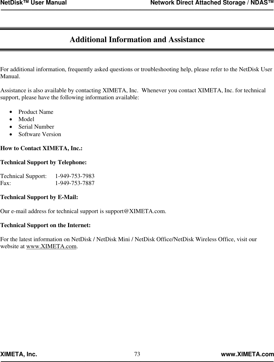 NetDisk™ User Manual                                                 Network Direct Attached Storage / NDAS™ —————————————————————————————————————————————  XIMETA, Inc.                                                                                                            www.XIMETA.com ————————————————————————————————————————————— 73  Additional Information and Assistance    For additional information, frequently asked questions or troubleshooting help, please refer to the NetDisk User Manual.  Assistance is also available by contacting XIMETA, Inc.  Whenever you contact XIMETA, Inc. for technical support, please have the following information available:  •  Product Name •  Model •  Serial Number •  Software Version  How to Contact XIMETA, Inc.:  Technical Support by Telephone:  Technical Support:  1-949-753-7983 Fax:     1-949-753-7887  Technical Support by E-Mail:  Our e-mail address for technical support is support@XIMETA.com.  Technical Support on the Internet:  For the latest information on NetDisk / NetDisk Mini / NetDisk Office/NetDisk Wireless Office, visit our website at www.XIMETA.com. 