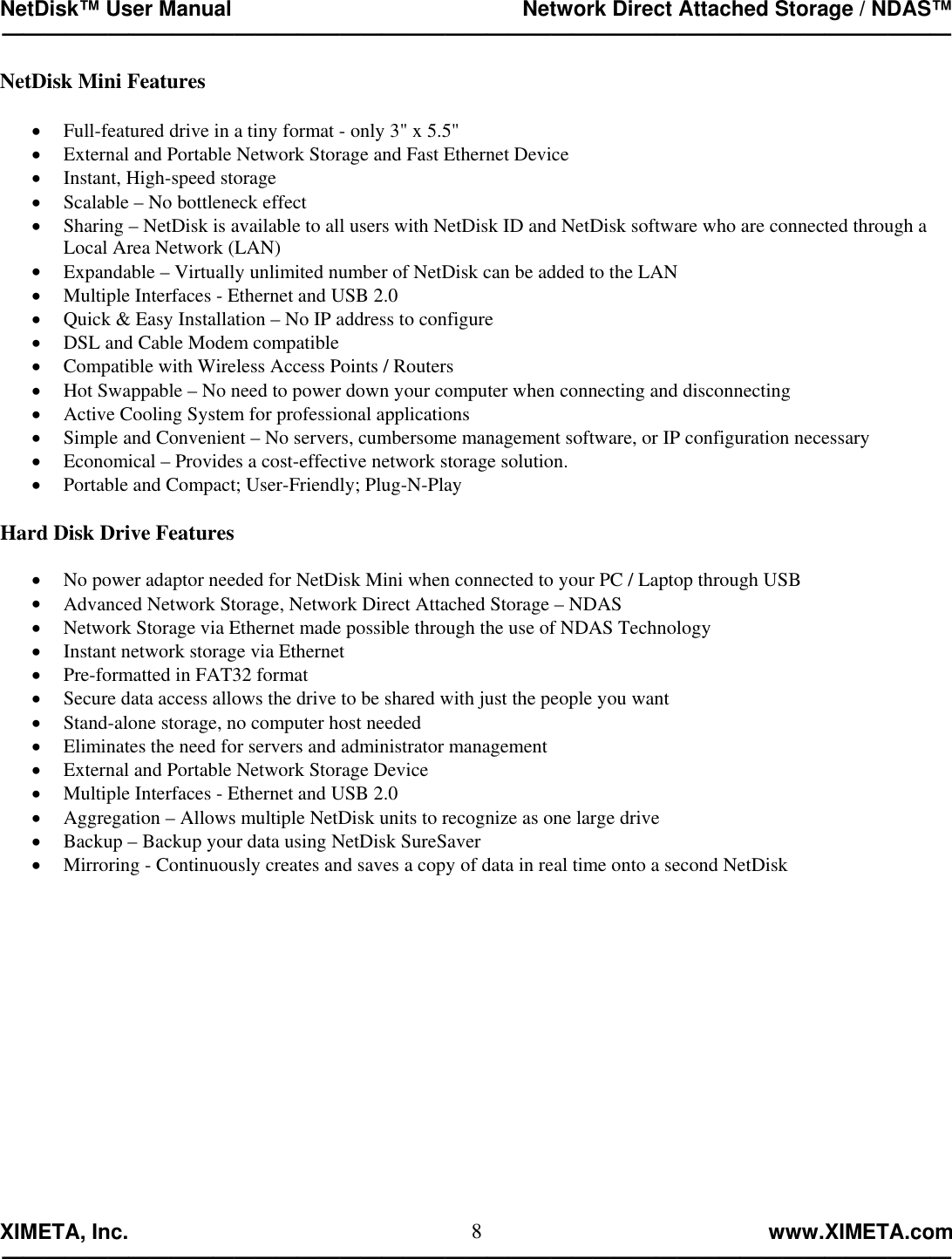 NetDisk™ User Manual                                                 Network Direct Attached Storage / NDAS™ —————————————————————————————————————————————  XIMETA, Inc.                                                                                                            www.XIMETA.com ————————————————————————————————————————————— 8NetDisk Mini Features  •  Full-featured drive in a tiny format - only 3&quot; x 5.5&quot; •  External and Portable Network Storage and Fast Ethernet Device •  Instant, High-speed storage •  Scalable – No bottleneck effect •  Sharing – NetDisk is available to all users with NetDisk ID and NetDisk software who are connected through a Local Area Network (LAN)  •  Expandable – Virtually unlimited number of NetDisk can be added to the LAN •  Multiple Interfaces - Ethernet and USB 2.0 •  Quick &amp; Easy Installation – No IP address to configure •  DSL and Cable Modem compatible •  Compatible with Wireless Access Points / Routers •  Hot Swappable – No need to power down your computer when connecting and disconnecting •  Active Cooling System for professional applications •  Simple and Convenient – No servers, cumbersome management software, or IP configuration necessary •  Economical – Provides a cost-effective network storage solution. •  Portable and Compact; User-Friendly; Plug-N-Play  Hard Disk Drive Features  •  No power adaptor needed for NetDisk Mini when connected to your PC / Laptop through USB •  Advanced Network Storage, Network Direct Attached Storage – NDAS •  Network Storage via Ethernet made possible through the use of NDAS Technology •  Instant network storage via Ethernet •  Pre-formatted in FAT32 format •  Secure data access allows the drive to be shared with just the people you want •  Stand-alone storage, no computer host needed •  Eliminates the need for servers and administrator management •  External and Portable Network Storage Device •  Multiple Interfaces - Ethernet and USB 2.0 •  Aggregation – Allows multiple NetDisk units to recognize as one large drive •  Backup – Backup your data using NetDisk SureSaver •  Mirroring - Continuously creates and saves a copy of data in real time onto a second NetDisk 