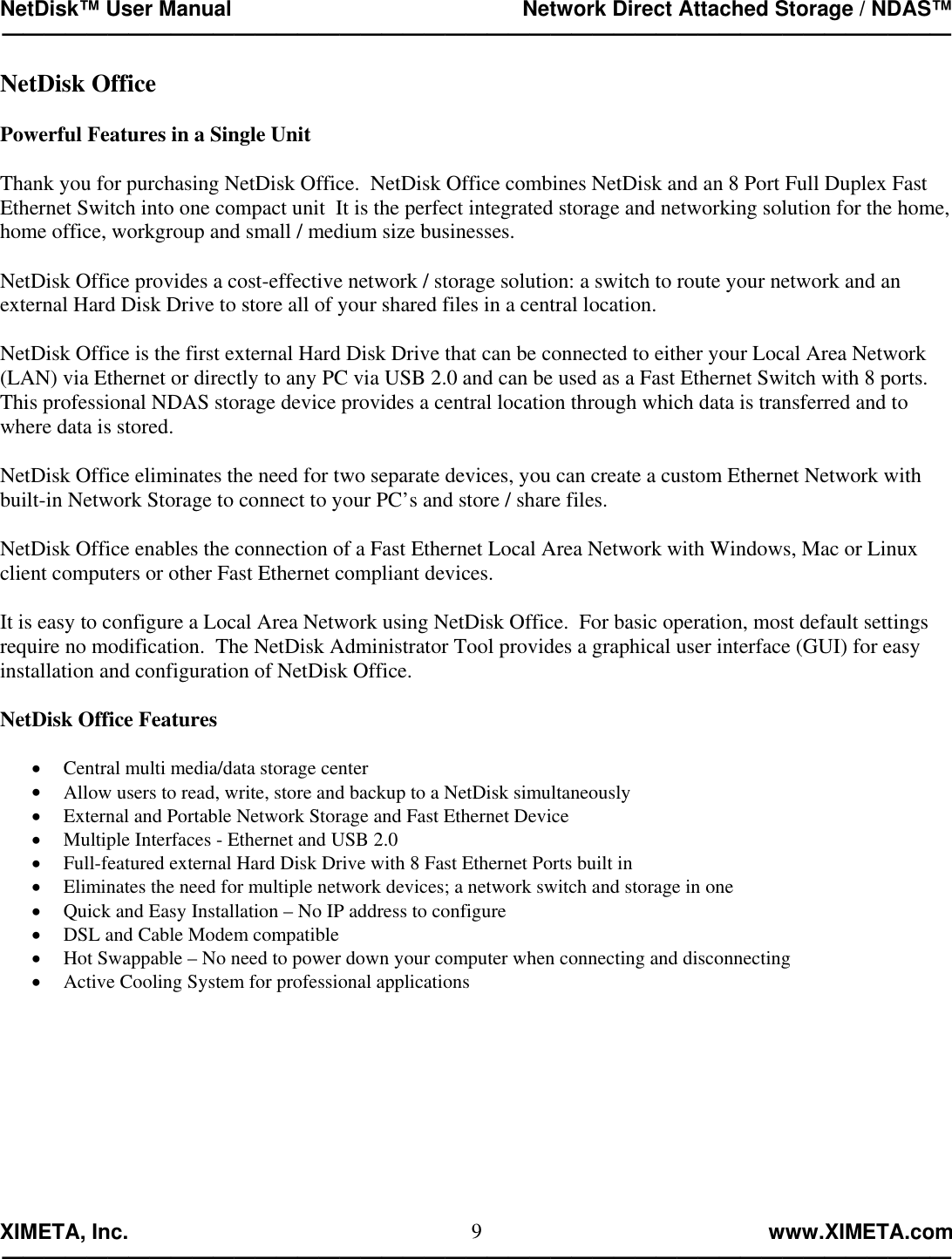 NetDisk™ User Manual                                                 Network Direct Attached Storage / NDAS™ —————————————————————————————————————————————  XIMETA, Inc.                                                                                                            www.XIMETA.com ————————————————————————————————————————————— 9NetDisk Office  Powerful Features in a Single Unit  Thank you for purchasing NetDisk Office.  NetDisk Office combines NetDisk and an 8 Port Full Duplex Fast Ethernet Switch into one compact unit  It is the perfect integrated storage and networking solution for the home, home office, workgroup and small / medium size businesses.  NetDisk Office provides a cost-effective network / storage solution: a switch to route your network and an external Hard Disk Drive to store all of your shared files in a central location.  NetDisk Office is the first external Hard Disk Drive that can be connected to either your Local Area Network (LAN) via Ethernet or directly to any PC via USB 2.0 and can be used as a Fast Ethernet Switch with 8 ports.  This professional NDAS storage device provides a central location through which data is transferred and to where data is stored.  NetDisk Office eliminates the need for two separate devices, you can create a custom Ethernet Network with built-in Network Storage to connect to your PC’s and store / share files.  NetDisk Office enables the connection of a Fast Ethernet Local Area Network with Windows, Mac or Linux client computers or other Fast Ethernet compliant devices.  It is easy to configure a Local Area Network using NetDisk Office.  For basic operation, most default settings require no modification.  The NetDisk Administrator Tool provides a graphical user interface (GUI) for easy installation and configuration of NetDisk Office.  NetDisk Office Features   •  Central multi media/data storage center •  Allow users to read, write, store and backup to a NetDisk simultaneously •  External and Portable Network Storage and Fast Ethernet Device •  Multiple Interfaces - Ethernet and USB 2.0 •  Full-featured external Hard Disk Drive with 8 Fast Ethernet Ports built in •  Eliminates the need for multiple network devices; a network switch and storage in one •  Quick and Easy Installation – No IP address to configure •  DSL and Cable Modem compatible •  Hot Swappable – No need to power down your computer when connecting and disconnecting •  Active Cooling System for professional applications 