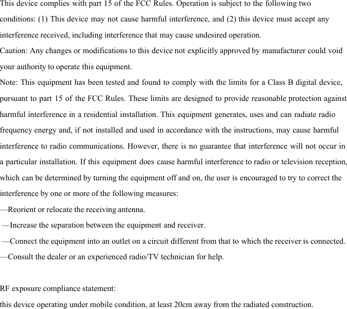 This device complies with part 15 of the FCC Rules. Operation is subject to the following two conditions: (1) This device may not cause harmful interference, and (2) this device must accept any interference received, including interference that may cause undesired operation. Caution: Any changes or modifications to this device not explicitly approved by manufacturer could void your authority to operate this equipment. Note: This equipment has been tested and found to comply with the limits for a Class B digital device, pursuant to part 15 of the FCC Rules. These limits are designed to provide reasonable protection against harmful interference in a residential installation. This equipment generates, uses and can radiate radio frequency energy and, if not installed and used in accordance with the instructions, may cause harmful interference to radio communications. However, there is no guarantee that interference will not occur in a particular installation. If this equipment does cause harmful interference to radio or television reception, which can be determined by turning the equipment off and on, the user is encouraged to try to correct the interference by one or more of the following measures: —Reorient or relocate the receiving antenna.  —Increase the separation between the equipment and receiver.  —Connect the equipment into an outlet on a circuit different from that to which the receiver is connected. —Consult the dealer or an experienced radio/TV technician for help. RF exposure compliance statement:  this device operating under mobile condition, at least 20cm away from the radiated construction.