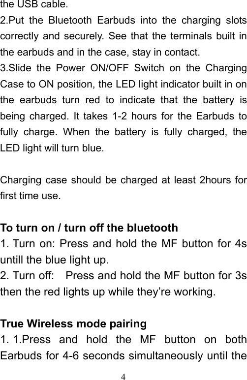   4the USB cable. 2.Put  the  Bluetooth  Earbuds  into  the  charging  slots correctly  and  securely.  See that  the terminals  built in the earbuds and in the case, stay in contact. 3.Slide  the  Power  ON/OFF  Switch  on  the  Charging Case to ON position, the LED light indicator built in on the  earbuds  turn  red  to  indicate  that  the  battery  is being  charged. It  takes  1-2  hours  for  the  Earbuds  to fully  charge.  When  the  battery  is  fully  charged,  the LED light will turn blue.  Charging case should be charged at least 2hours for first time use.  To turn on / turn off the bluetooth   1. Turn on: Press  and hold the  MF button for  4s untill the blue light up. 2. Turn off:    Press and hold the MF button for 3s then the red lights up while they’re working.  True Wireless mode pairing 1. 1.Press  and  hold  the  MF  button  on  both Earbuds for 4-6 seconds simultaneously until the 