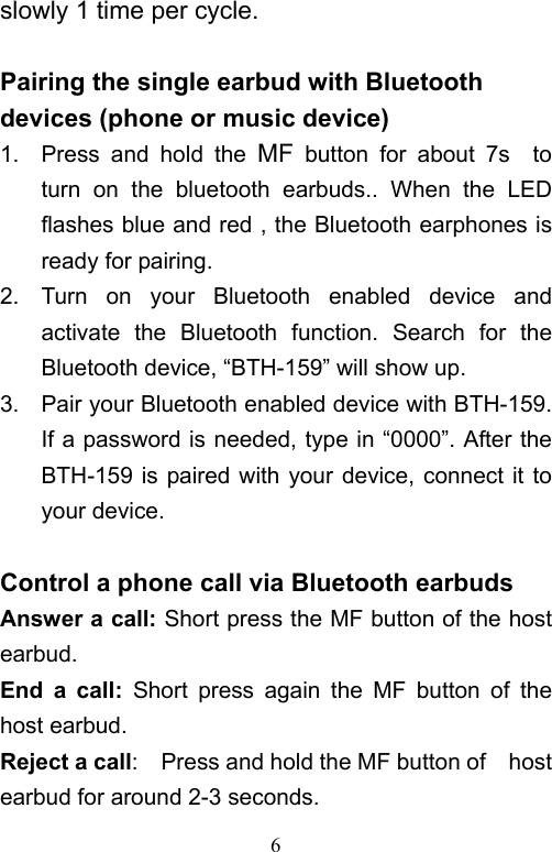   6slowly 1 time per cycle.    Pairing the single earbud with Bluetooth devices (phone or music device) 1.  Press  and  hold  the  MF  button  for  about  7s    to turn  on  the  bluetooth  earbuds..  When  the  LED flashes blue and red , the Bluetooth earphones is ready for pairing. 2.  Turn  on  your  Bluetooth  enabled  device  and activate  the  Bluetooth  function.  Search  for  the Bluetooth device, “BTH-159” will show up. 3.  Pair your Bluetooth enabled device with BTH-159. If a password is needed, type in “0000”. After the BTH-159 is paired with your device, connect it to your device.    Control a phone call via Bluetooth earbuds Answer a call: Short press the MF button of the host earbud.   End  a  call:  Short  press  again  the  MF  button  of  the host earbud.   Reject a call:    Press and hold the MF button of    host earbud for around 2-3 seconds. 