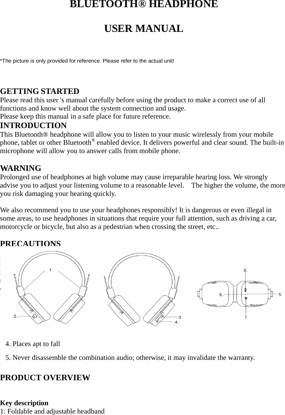   BLUETOOTH® HEADPHONE  USER MANUAL   *The picture is only provided for reference. Please refer to the actual unit!   GETTING STARTED Please read this user &apos;s manual carefully before using the product to make a correct use of all functions and know well about the system connection and usage.   Please keep this manual in a safe place for future reference.   INTRODUCTION This Bluetooth® headphone will allow you to listen to your music wirelessly from your mobile phone, tablet or other Bluetooth® enabled device. It delivers powerful and clear sound. The built-in microphone will allow you to answer calls from mobile phone.  WARNING Prolonged use of headphones at high volume may cause irreparable hearing loss. We strongly advise you to adjust your listening volume to a reasonable level.    The higher the volume, the more you risk damaging your hearing quickly.  We also recommend you to use your headphones responsibly! It is dangerous or even illegal in some areas, to use headphones in situations that require your full attention, such as driving a car, motorcycle or bicycle, but also as a pedestrian when crossing the street, etc..  PRECAUTIONS First thank you for buying ON.EARZ Lounge Bluetooth® headphone. Please refer to this Users’ Manual before use to use it properly. The contents stated herein may be modified from time to time for better service as the product properties and functions are changed without prior notice. For the sound performances of the product, never use it in too cold, too hot, too dusty or humid places, especially: 1. Moist or underwater conditions 2. Near the heater or hi-temperature services   3. Solarization 4. Places apt to fall 5. Never disassemble the combination audio; otherwise, it may invalidate the warranty.  PRODUCT OVERVIEW   Key description 1: Foldable and adjustable headband 