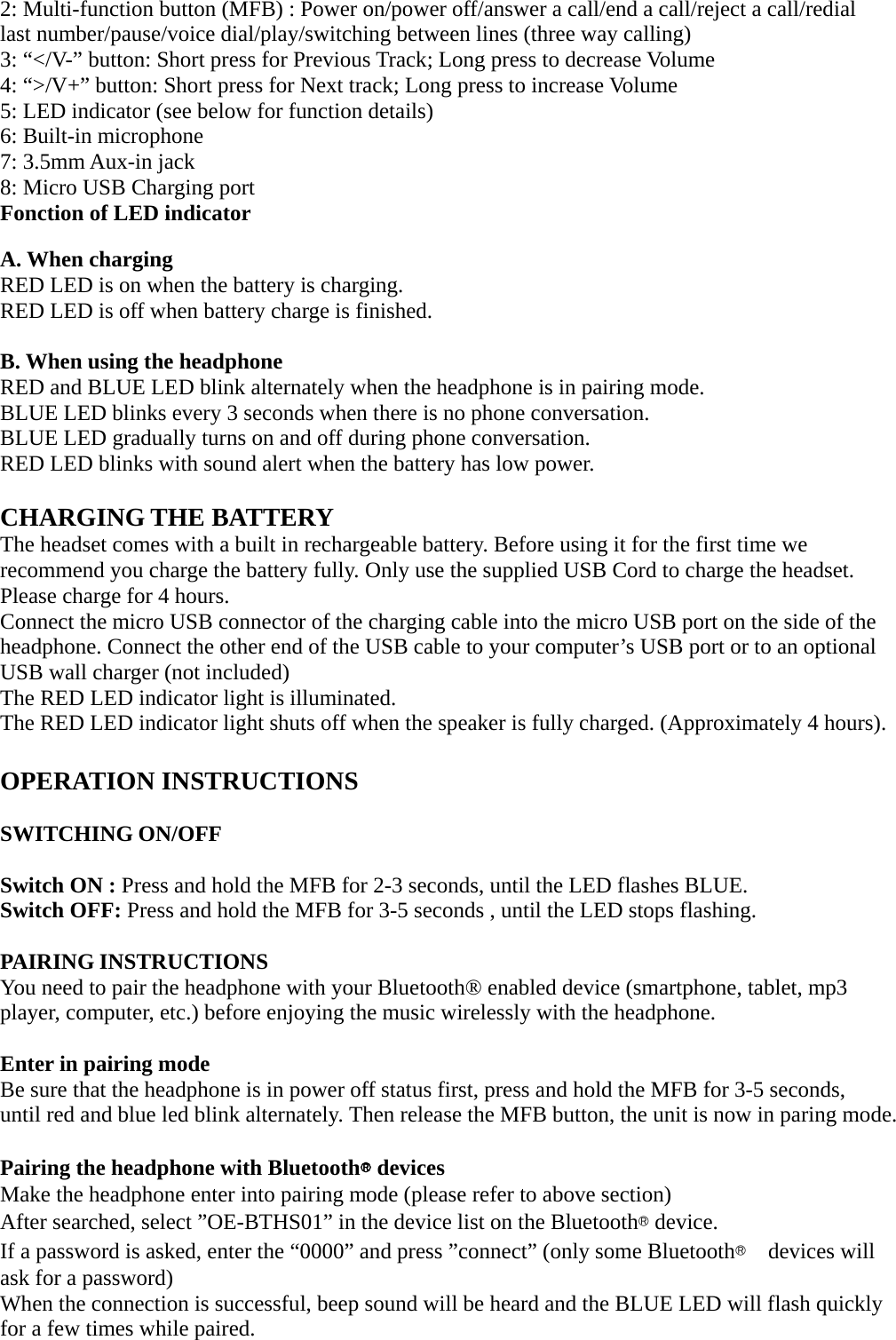 2: Multi-function button (MFB) : Power on/power off/answer a call/end a call/reject a call/redial last number/pause/voice dial/play/switching between lines (three way calling) 3: “&lt;/V-” button: Short press for Previous Track; Long press to decrease Volume 4: “&gt;/V+” button: Short press for Next track; Long press to increase Volume 5: LED indicator (see below for function details) 6: Built-in microphone   7: 3.5mm Aux-in jack   8: Micro USB Charging port Fonction of LED indicator  A. When charging RED LED is on when the battery is charging. RED LED is off when battery charge is finished.  B. When using the headphone   RED and BLUE LED blink alternately when the headphone is in pairing mode. BLUE LED blinks every 3 seconds when there is no phone conversation. BLUE LED gradually turns on and off during phone conversation. RED LED blinks with sound alert when the battery has low power.  CHARGING THE BATTERY The headset comes with a built in rechargeable battery. Before using it for the first time we recommend you charge the battery fully. Only use the supplied USB Cord to charge the headset. Please charge for 4 hours. Connect the micro USB connector of the charging cable into the micro USB port on the side of the headphone. Connect the other end of the USB cable to your computer’s USB port or to an optional USB wall charger (not included) The RED LED indicator light is illuminated. The RED LED indicator light shuts off when the speaker is fully charged. (Approximately 4 hours).  OPERATION INSTRUCTIONS  SWITCHING ON/OFF  Switch ON : Press and hold the MFB for 2-3 seconds, until the LED flashes BLUE. Switch OFF: Press and hold the MFB for 3-5 seconds , until the LED stops flashing.  PAIRING INSTRUCTIONS You need to pair the headphone with your Bluetooth® enabled device (smartphone, tablet, mp3 player, computer, etc.) before enjoying the music wirelessly with the headphone.  Enter in pairing mode Be sure that the headphone is in power off status first, press and hold the MFB for 3-5 seconds, until red and blue led blink alternately. Then release the MFB button, the unit is now in paring mode.  Pairing the headphone with Bluetooth® devices   Make the headphone enter into pairing mode (please refer to above section) After searched, select ”OE-BTHS01” in the device list on the Bluetooth® device. If a password is asked, enter the “0000” and press ”connect” (only some Bluetooth®  devices will ask for a password) When the connection is successful, beep sound will be heard and the BLUE LED will flash quickly for a few times while paired.   