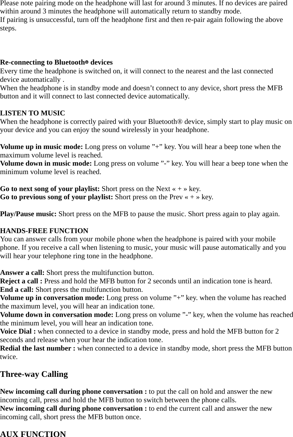 Please note pairing mode on the headphone will last for around 3 minutes. If no devices are paired within around 3 minutes the headphone will automatically return to standby mode. If pairing is unsuccessful, turn off the headphone first and then re-pair again following the above steps.    Re-connecting to Bluetooth® devices Every time the headphone is switched on, it will connect to the nearest and the last connected device automatically . When the headphone is in standby mode and doesn’t connect to any device, short press the MFB button and it will connect to last connected device automatically.  LISTEN TO MUSIC When the headphone is correctly paired with your Bluetooth® device, simply start to play music on your device and you can enjoy the sound wirelessly in your headphone.  Volume up in music mode: Long press on volume ”+” key. You will hear a beep tone when the maximum volume level is reached. Volume down in music mode: Long press on volume ”-” key. You will hear a beep tone when the minimum volume level is reached.  Go to next song of your playlist: Short press on the Next « + » key. Go to previous song of your playlist: Short press on the Prev « + » key.  Play/Pause music: Short press on the MFB to pause the music. Short press again to play again.  HANDS-FREE FUNCTION You can answer calls from your mobile phone when the headphone is paired with your mobile phone. If you receive a call when listening to music, your music will pause automatically and you will hear your telephone ring tone in the headphone.  Answer a call: Short press the multifunction button. Reject a call : Press and hold the MFB button for 2 seconds until an indication tone is heard. End a call: Short press the multifunction button. Volume up in conversation mode: Long press on volume ”+” key. when the volume has reached the maximum level, you will hear an indication tone. Volume down in conversation mode: Long press on volume ”-” key, when the volume has reached the minimum level, you will hear an indication tone. Voice Dial : when connected to a device in standby mode, press and hold the MFB button for 2 seconds and release when your hear the indication tone. Redial the last number : when connected to a device in standby mode, short press the MFB button twice.  Three-way Calling  New incoming call during phone conversation : to put the call on hold and answer the new incoming call, press and hold the MFB button to switch between the phone calls. New incoming call during phone conversation : to end the current call and answer the new incoming call, short press the MFB button once.  AUX FUNCTION 