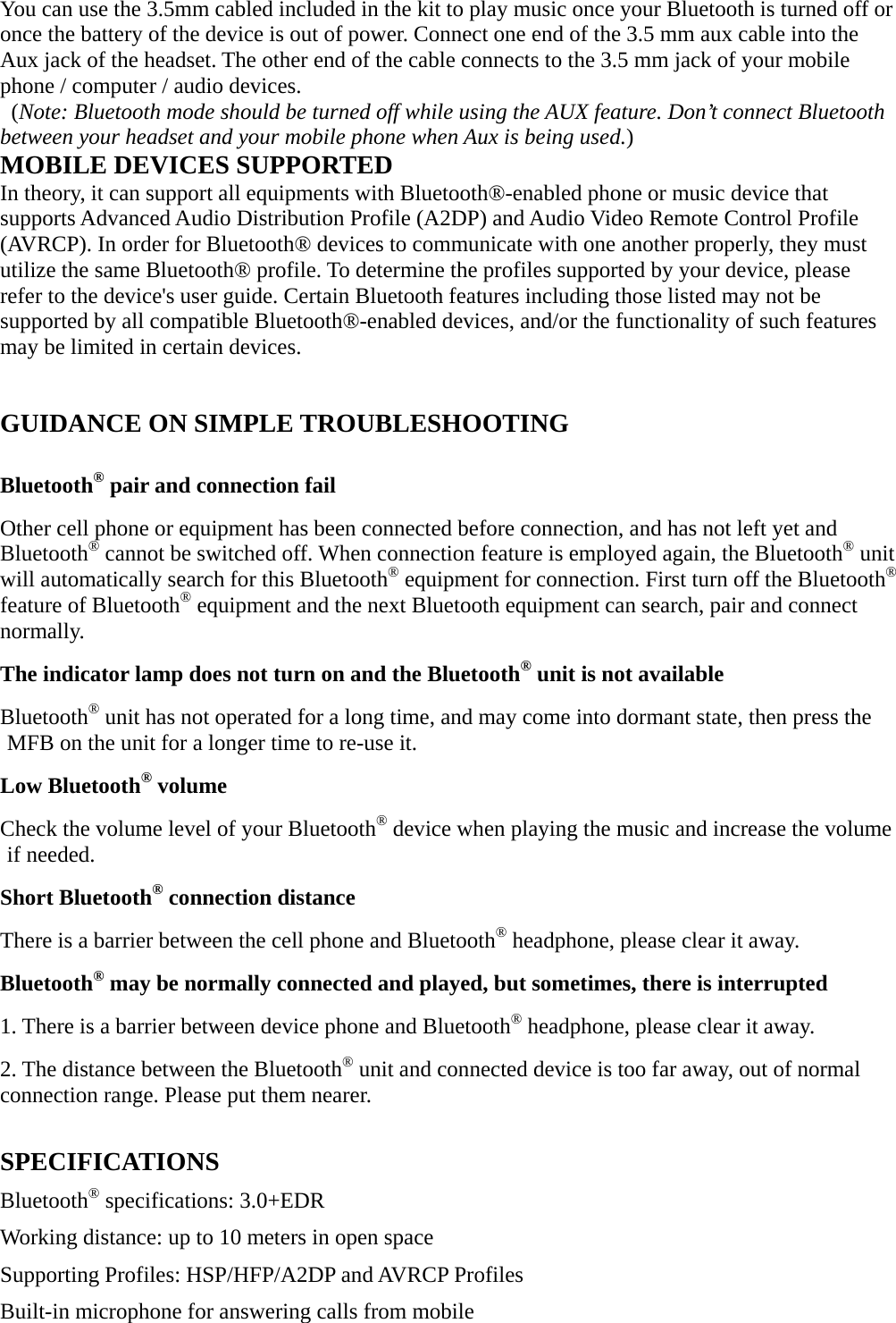 You can use the 3.5mm cabled included in the kit to play music once your Bluetooth is turned off or once the battery of the device is out of power. Connect one end of the 3.5 mm aux cable into the Aux jack of the headset. The other end of the cable connects to the 3.5 mm jack of your mobile phone / computer / audio devices.  (Note: Bluetooth mode should be turned off while using the AUX feature. Don’t connect Bluetooth between your headset and your mobile phone when Aux is being used.)   MOBILE DEVICES SUPPORTED In theory, it can support all equipments with Bluetooth®-enabled phone or music device that supports Advanced Audio Distribution Profile (A2DP) and Audio Video Remote Control Profile (AVRCP). In order for Bluetooth® devices to communicate with one another properly, they must utilize the same Bluetooth® profile. To determine the profiles supported by your device, please refer to the device&apos;s user guide. Certain Bluetooth features including those listed may not be supported by all compatible Bluetooth®-enabled devices, and/or the functionality of such features may be limited in certain devices.  GUIDANCE ON SIMPLE TROUBLESHOOTING  Bluetooth® pair and connection fail Other cell phone or equipment has been connected before connection, and has not left yet and Bluetooth® cannot be switched off. When connection feature is employed again, the Bluetooth® unit will automatically search for this Bluetooth® equipment for connection. First turn off the Bluetooth® feature of Bluetooth® equipment and the next Bluetooth equipment can search, pair and connect normally.   The indicator lamp does not turn on and the Bluetooth® unit is not available Bluetooth® unit has not operated for a long time, and may come into dormant state, then press the MFB on the unit for a longer time to re-use it.   Low Bluetooth® volume Check the volume level of your Bluetooth® device when playing the music and increase the volume if needed. Short Bluetooth® connection distance There is a barrier between the cell phone and Bluetooth® headphone, please clear it away. Bluetooth® may be normally connected and played, but sometimes, there is interrupted 1. There is a barrier between device phone and Bluetooth® headphone, please clear it away.       2. The distance between the Bluetooth® unit and connected device is too far away, out of normal connection range. Please put them nearer.   SPECIFICATIONS Bluetooth® specifications: 3.0+EDR Working distance: up to 10 meters in open space   Supporting Profiles: HSP/HFP/A2DP and AVRCP Profiles   Built-in microphone for answering calls from mobile 