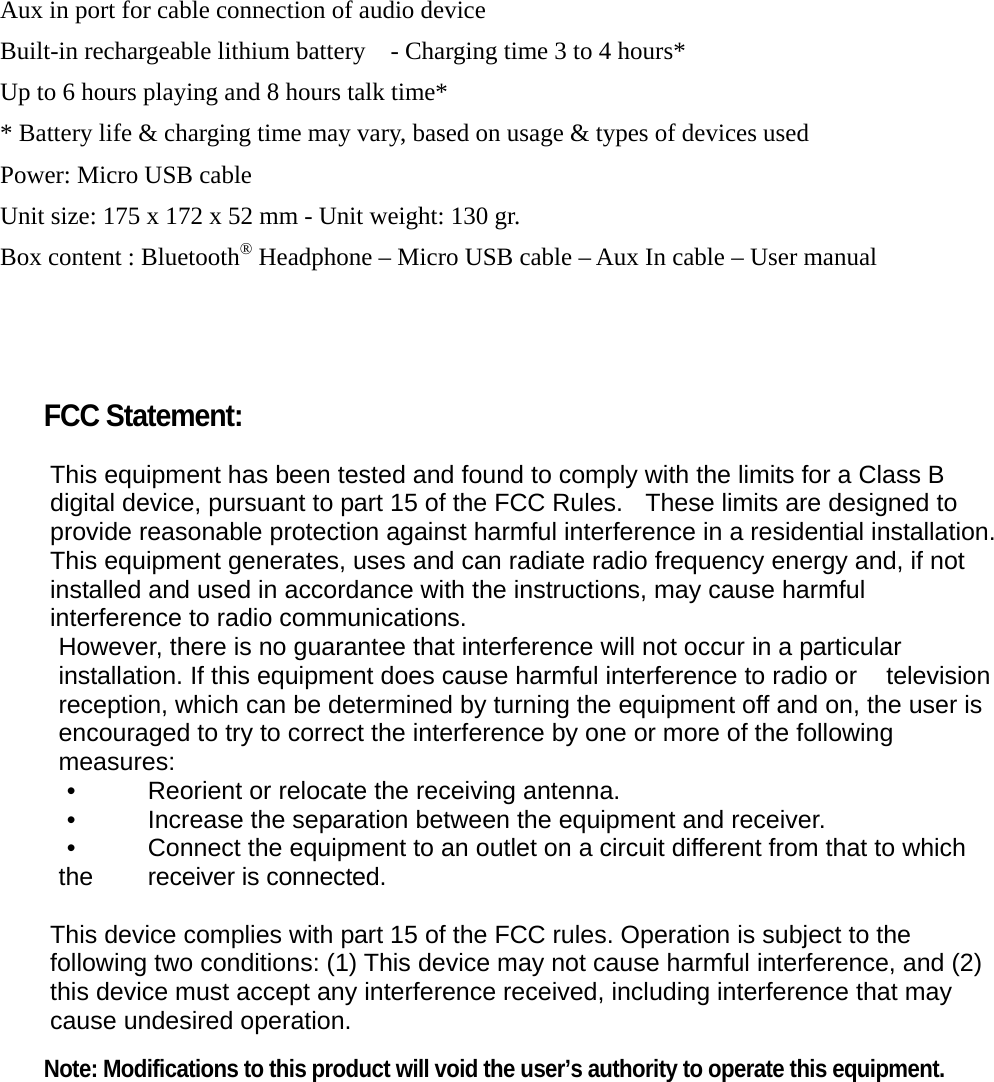 Aux in port for cable connection of audio device Built-in rechargeable lithium battery    - Charging time 3 to 4 hours* Up to 6 hours playing and 8 hours talk time* * Battery life &amp; charging time may vary, based on usage &amp; types of devices used Power: Micro USB cable Unit size: 175 x 172 x 52 mm - Unit weight: 130 gr. Box content : Bluetooth® Headphone – Micro USB cable – Aux In cable – User manual      FCC Statement:  This equipment has been tested and found to comply with the limits for a Class B digital device, pursuant to part 15 of the FCC Rules.   These limits are designed to provide reasonable protection against harmful interference in a residential installation. This equipment generates, uses and can radiate radio frequency energy and, if not installed and used in accordance with the instructions, may cause harmful interference to radio communications. However, there is no guarantee that interference will not occur in a particular installation. If this equipment does cause harmful interference to radio or  television reception, which can be determined by turning the equipment off and on, the user is encouraged to try to correct the interference by one or more of the following measures: •    Reorient or relocate the receiving antenna. •    Increase the separation between the equipment and receiver. •    Connect the equipment to an outlet on a circuit different from that to which the  receiver is connected.  This device complies with part 15 of the FCC rules. Operation is subject to the following two conditions: (1) This device may not cause harmful interference, and (2) this device must accept any interference received, including interference that may cause undesired operation.    Note: Modifications to this product will void the user’s authority to operate this equipment.  