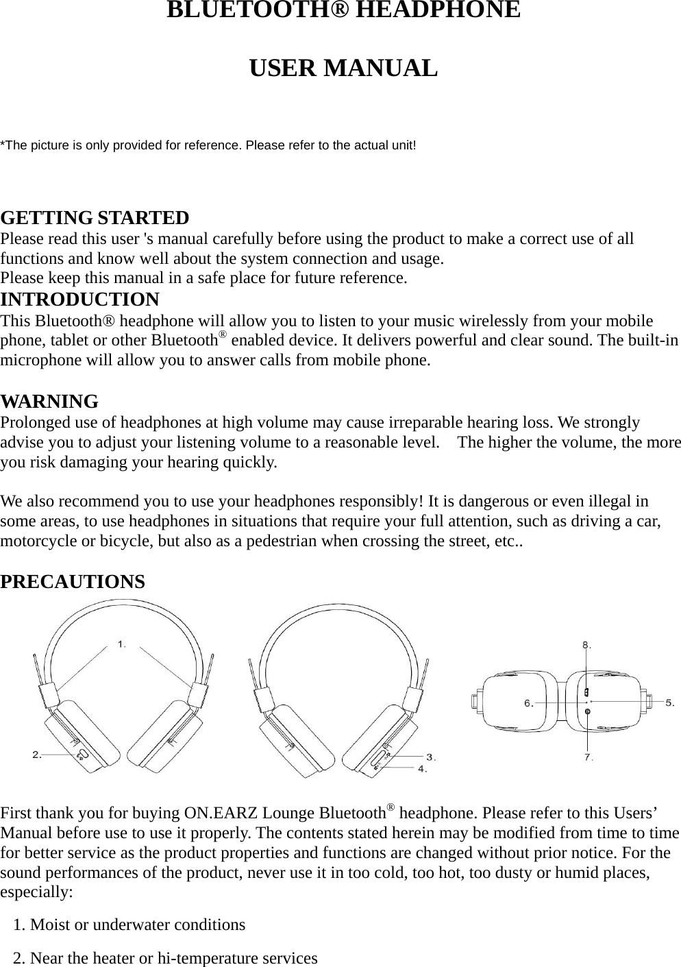   BLUETOOTH® HEADPHONE  USER MANUAL   *The picture is only provided for reference. Please refer to the actual unit!   GETTING STARTED Please read this user &apos;s manual carefully before using the product to make a correct use of all functions and know well about the system connection and usage.   Please keep this manual in a safe place for future reference.   INTRODUCTION This Bluetooth® headphone will allow you to listen to your music wirelessly from your mobile phone, tablet or other Bluetooth® enabled device. It delivers powerful and clear sound. The built-in microphone will allow you to answer calls from mobile phone.  WARNING Prolonged use of headphones at high volume may cause irreparable hearing loss. We strongly advise you to adjust your listening volume to a reasonable level.    The higher the volume, the more you risk damaging your hearing quickly.  We also recommend you to use your headphones responsibly! It is dangerous or even illegal in some areas, to use headphones in situations that require your full attention, such as driving a car, motorcycle or bicycle, but also as a pedestrian when crossing the street, etc..  PRECAUTIONS          First thank you for buying ON.EARZ Lounge Bluetooth® headphone. Please refer to this Users’ Manual before use to use it properly. The contents stated herein may be modified from time to time for better service as the product properties and functions are changed without prior notice. For the sound performances of the product, never use it in too cold, too hot, too dusty or humid places, especially: 1. Moist or underwater conditions 2. Near the heater or hi-temperature services   