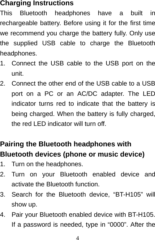   4Charging Instructions This Bluetooth headphones have a built in rechargeable battery. Before using it for the first time we recommend you charge the battery fully. Only use the supplied USB cable to charge the Bluetooth headphones. 1.  Connect the USB cable to the USB port on the unit.   2.  Connect the other end of the USB cable to a USB port on a PC or an AC/DC adapter. The LED indicator turns red to indicate that the battery is being charged. When the battery is fully charged, the red LED indicator will turn off.  Pairing the Bluetooth headphones with Bluetooth devices (phone or music device) 1.  Turn on the headphones. 2.  Turn on your Bluetooth enabled device and activate the Bluetooth function. 3.  Search for the Bluetooth device, “BT-H105” will show up. 4.  Pair your Bluetooth enabled device with BT-H105. If a password is needed, type in “0000”. After the 