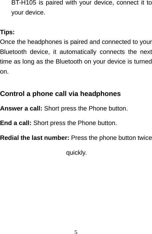   5BT-H105 is paired with your device, connect it to your device.  Tips: Once the headphones is paired and connected to your Bluetooth device, it automatically connects the next time as long as the Bluetooth on your device is turned on.  Control a phone call via headphones Answer a call: Short press the Phone button. End a call: Short press the Phone button. Redial the last number: Press the phone button twice                      quickly.     