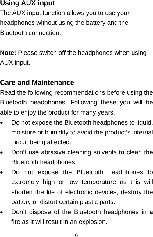   6Using AUX input The AUX input function allows you to use your headphones without using the battery and the Bluetooth connection.  Note: Please switch off the headphones when using AUX input.  Care and Maintenance Read the following recommendations before using the Bluetooth headphones. Following these you will be able to enjoy the product for many years.   Do not expose the Bluetooth headphones to liquid, moisture or humidity to avoid the product’s internal circuit being affected.   Don’t use abrasive cleaning solvents to clean the Bluetooth headphones.   Do not expose the Bluetooth headphones to extremely high or low temperature as this will shorten the life of electronic devices, destroy the battery or distort certain plastic parts.   Don’t dispose of the Bluetooth headphones in a fire as it will result in an explosion. 