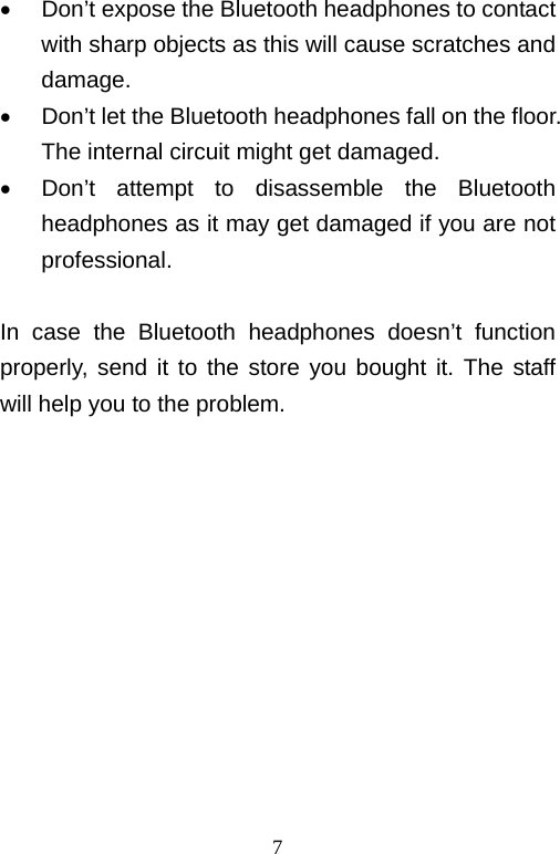   7  Don’t expose the Bluetooth headphones to contact with sharp objects as this will cause scratches and damage.   Don’t let the Bluetooth headphones fall on the floor. The internal circuit might get damaged.   Don’t attempt to disassemble the Bluetooth headphones as it may get damaged if you are not professional.  In case the Bluetooth headphones doesn’t function properly, send it to the store you bought it. The staff will help you to the problem.            