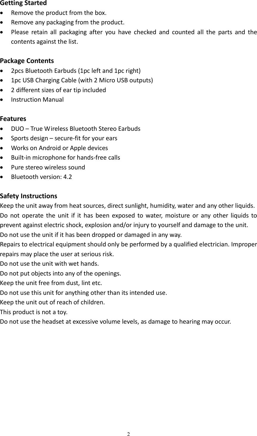  2  Getting Started  Remove the product from the box.  Remove any packaging from the product.  Please  retain  all  packaging  after  you  have  checked  and  counted  all  the  parts  and  the contents against the list.  Package Contents  2pcs Bluetooth Earbuds (1pc left and 1pc right)  1pc USB Charging Cable (with 2 Micro USB outputs)  2 different sizes of ear tip included  Instruction Manual  Features  DUO – True Wireless Bluetooth Stereo Earbuds  Sports design – secure-fit for your ears  Works on Android or Apple devices  Built-in microphone for hands-free calls  Pure stereo wireless sound  Bluetooth version: 4.2  Safety Instructions Keep the unit away from heat sources, direct sunlight, humidity, water and any other liquids. Do  not operate  the  unit  if  it  has  been  exposed to  water,  moisture  or  any  other  liquids  to prevent against electric shock, explosion and/or injury to yourself and damage to the unit. Do not use the unit if it has been dropped or damaged in any way. Repairs to electrical equipment should only be performed by a qualified electrician. Improper repairs may place the user at serious risk. Do not use the unit with wet hands. Do not put objects into any of the openings. Keep the unit free from dust, lint etc. Do not use this unit for anything other than its intended use. Keep the unit out of reach of children. This product is not a toy. Do not use the headset at excessive volume levels, as damage to hearing may occur.           