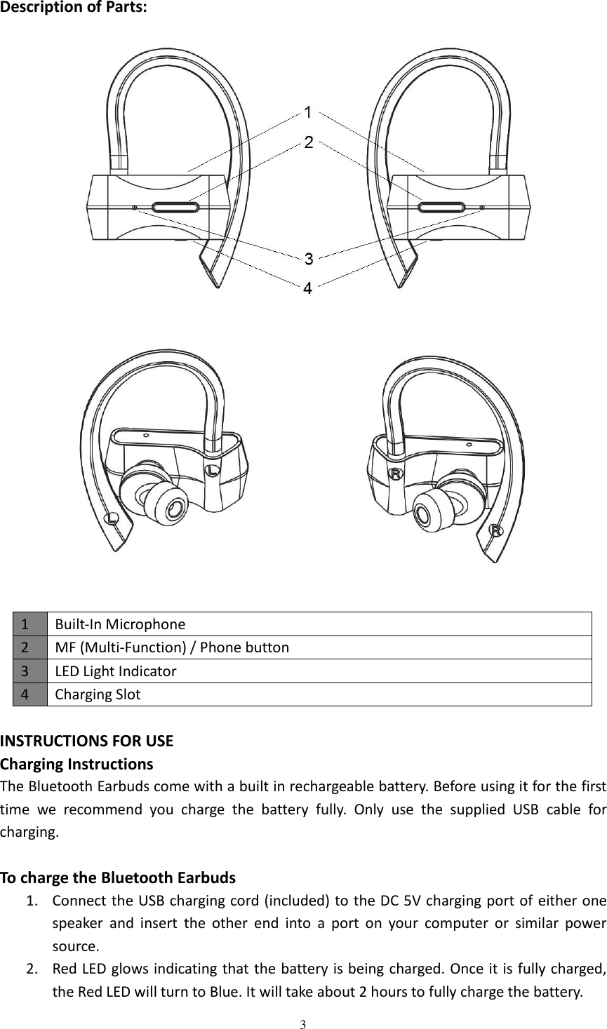  3  Description of Parts:      INSTRUCTIONS FOR USE Charging Instructions The Bluetooth Earbuds come with a built in rechargeable battery. Before using it for the first time  we  recommend  you  charge  the  battery  fully.  Only  use  the  supplied  USB  cable  for charging.  To charge the Bluetooth Earbuds 1. Connect the USB charging cord (included) to the DC 5V charging port of either one speaker  and  insert  the  other  end  into  a  port  on  your  computer  or  similar  power source. 2. Red LED glows indicating that the battery is being charged. Once it is fully charged, the Red LED will turn to Blue. It will take about 2 hours to fully charge the battery. 1 Built-In Microphone 2 MF (Multi-Function) / Phone button 3 LED Light Indicator 4 Charging Slot 