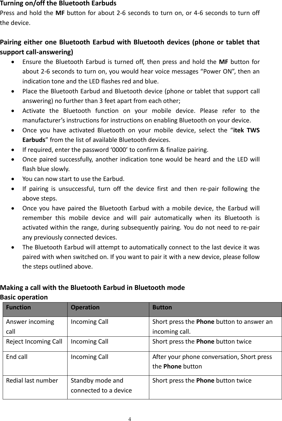  4    Turning on/off the Bluetooth Earbuds Press and hold the MF button for about 2-6 seconds to turn on, or 4-6 seconds to turn off the device.  Pairing either one  Bluetooth Earbud with Bluetooth devices (phone or tablet  that support call-answering)  Ensure the  Bluetooth  Earbud  is turned off,  then  press  and  hold  the  MF  button  for about 2-6 seconds to turn on, you would hear voice messages “Power ON”, then an indication tone and the LED flashes red and blue.    Place the Bluetooth Earbud and Bluetooth device (phone or tablet that support call answering) no further than 3 feet apart from each other;  Activate  the  Bluetooth  function  on  your  mobile  device.  Please  refer  to  the manufacturer’s instructions for instructions on enabling Bluetooth on your device.    Once  you  have  activated  Bluetooth  on  your  mobile  device,  select  the  “itek  TWS Earbuds” from the list of available Bluetooth devices.    If required, enter the password ‘0000’ to confirm &amp; finalize pairing.  Once paired  successfully, another indication  tone would be heard and  the  LED  will flash blue slowly.    You can now start to use the Earbud.    If  pairing  is  unsuccessful,  turn  off  the  device  first  and  then  re-pair  following  the above steps.  Once you  have paired  the Bluetooth  Earbud  with  a  mobile  device, the  Earbud  will remember  this  mobile  device  and  will  pair  automatically  when  its  Bluetooth  is activated within the range, during subsequently pairing. You do not need to re-pair any previously connected devices.    The Bluetooth Earbud will attempt to automatically connect to the last device it was paired with when switched on. If you want to pair it with a new device, please follow the steps outlined above.    Making a call with the Bluetooth Earbud in Bluetooth mode Basic operation Function Operation Button Answer incoming call   Incoming Call   Short press the Phone button to answer an incoming call.   Reject Incoming Call Incoming Call   Short press the Phone button twice End call Incoming Call After your phone conversation, Short press the Phone button Redial last number Standby mode and connected to a device Short press the Phone button twice  