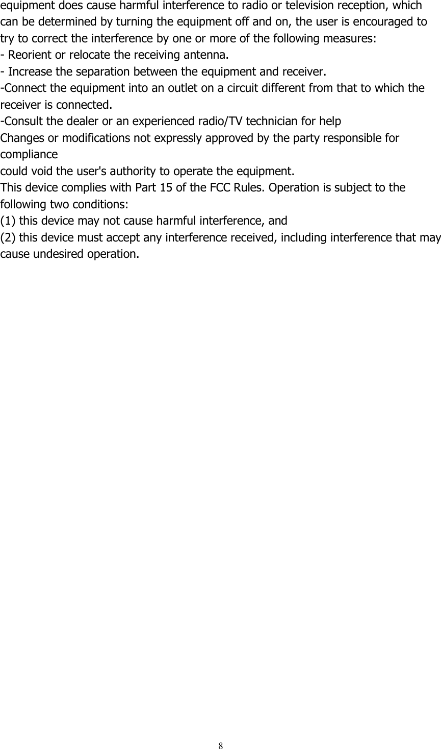  8  equipment does cause harmful interference to radio or television reception, which   can be determined by turning the equipment off and on, the user is encouraged to   try to correct the interference by one or more of the following measures:   - Reorient or relocate the receiving antenna.   - Increase the separation between the equipment and receiver.   -Connect the equipment into an outlet on a circuit different from that to which the   receiver is connected.   -Consult the dealer or an experienced radio/TV technician for help   Changes or modifications not expressly approved by the party responsible for compliance   could void the user&apos;s authority to operate the equipment.   This device complies with Part 15 of the FCC Rules. Operation is subject to the following two conditions:   (1) this device may not cause harmful interference, and   (2) this device must accept any interference received, including interference that may   cause undesired operation.  