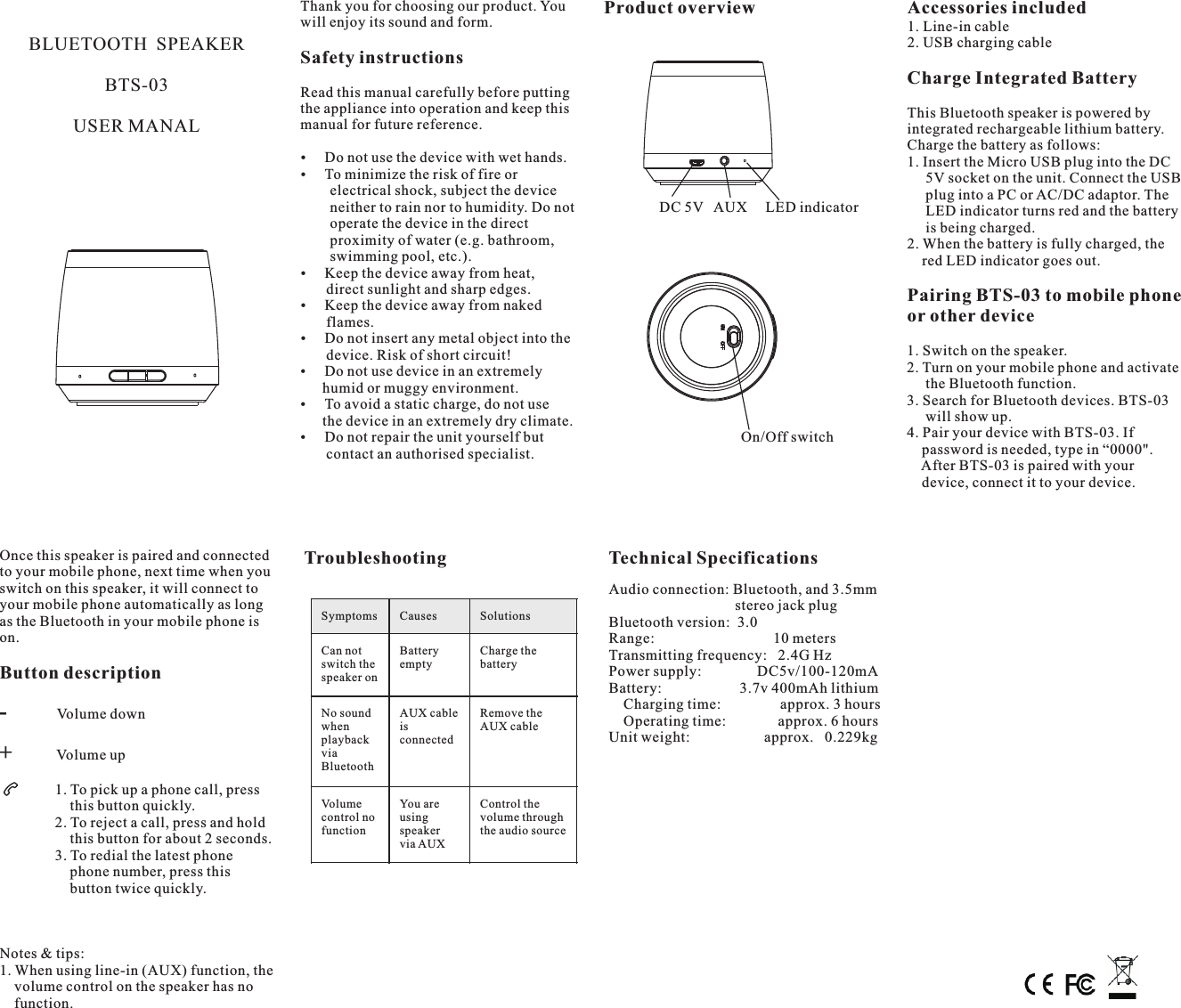 Thank you for choosing our product. You  Product overview Accessories includedwill enjoy its sound and form. 1. Line-in cable2. USB charging cableBLUETOOTH SPEAKER Safety instructionsCharge Integrated BatteryBTS-03 Read this manual carefully before putting the appliance into operation and keep this  This Bluetooth speaker is powered by manual for future reference.USER MANAL integrated rechargeable lithium battery. Charge the battery as follows:Do not use the device with wet hands. 1. Insert the Micro USB plug into the DCTo minimize the risk of fire or       5V socket on the unit. Connect the USB        electrical shock, subject the device       plug into a PC or AC/DC adaptor. The        neither to rain nor to humidity. Do not                DC 5V   AUX     LED indicator      LED indicator turns red and the battery        operate the device in the direct      is being charged.        proximity of water (e.g. bathroom, 2. When the battery is fully charged, the         swimming pool, etc.).     red LED indicator goes out.Keep the device away from heat,       direct sunlight and sharp edges. Pairing BTS-03 to mobile phone Keep the device away from naked  or other device       flames.Do not insert any metal object into the       device. Risk of short circuit!Do not use device in an extremely       humid or muggy environment.To avoid a static charge, do not use       the device in an extremely dry climate.Do not repair the unit yourself but                                       On/Off switch       contact an authorised specialist.1. Switch on the speaker.2. Turn on your mobile phone and activate      the Bluetooth function.3. Search for Bluetooth devices. BTS-03      will show up.4. Pair your device with BTS-03. If     password is needed, type in “0000&quot;.    After BTS-03 is paired with your     device, connect it to your device.Once this speaker is paired and connected  Troubleshooting Technical Specificationsto your mobile phone, next time when you switch on this speaker, it will connect to  Audio connection: Bluetooth, and 3.5mmyour mobile phone automatically as long                                    stereo jack plugas the Bluetooth in your mobile phone is  Bluetooth version:  3.0on. Range:                                10 metersTransmitting frequency:   2.4G HzPower supply:               DC5v/100-120mAButton description Battery:                     3.7v 400mAh lithium    Charging time:                approx. 3 hours    Operating time:              approx. 6 hoursUnit weight:                    approx.   0.229kgNotes &amp; tips:1. When using line-in (AUX) function, the    volume control on the speaker has no     function.-             Volume down+            Volume up               1. To pick up a phone call, press                   this button quickly.               2. To reject a call, press and hold                   this button for about 2 seconds.               3. To redial the latest phone                    phone number, press this                    button twice quickly.SymptomsCausesSolutionsCan not switch the speaker onBattery emptyCharge the batteryNo sound when playback via BluetoothAUX cable is connectedRemove the AUX cableVolume control no functionYou are using speaker via AUXControl the volume through the audio source