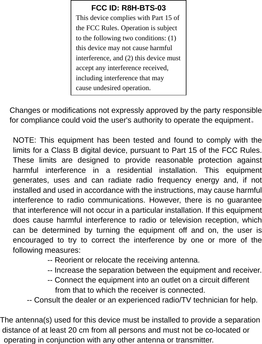                                                                        Changes or modifications not expressly approved by the party responsible for compliance could void the user&apos;s authority to operate the equipment。  NOTE: This equipment has been tested and found to comply with the limits for a Class B digital device, pursuant to Part 15 of the FCC Rules. These limits are designed to provide reasonable protection against harmful interference in a residential installation. This equipment generates, uses and can radiate radio frequency energy and, if not installed and used in accordance with the instructions, may cause harmful interference to radio communications. However, there is no guarantee that interference will not occur in a particular installation. If this equipment does cause harmful interference to radio or television reception, which can be determined by turning the equipment off and on, the user is encouraged to try to correct the interference by one or more of the following measures:           -- Reorient or relocate the receiving antenna.          -- Increase the separation between the equipment and receiver.             -- Connect the equipment into an outlet on a circuit different             from that to which the receiver is connected.           -- Consult the dealer or an experienced radio/TV technician for help.  The antenna(s) used for this device must be installed to provide a separation   distance of at least 20 cm from all persons and must not be co-located or  operating in conjunction with any other antenna or transmitter.   FCC ID: R8H-BTS-03 This device complies with Part 15 of the FCC Rules. Operation is subject to the following two conditions: (1) this device may not cause harmful interference, and (2) this device must accept any interference received, including interference that may cause undesired operation. 