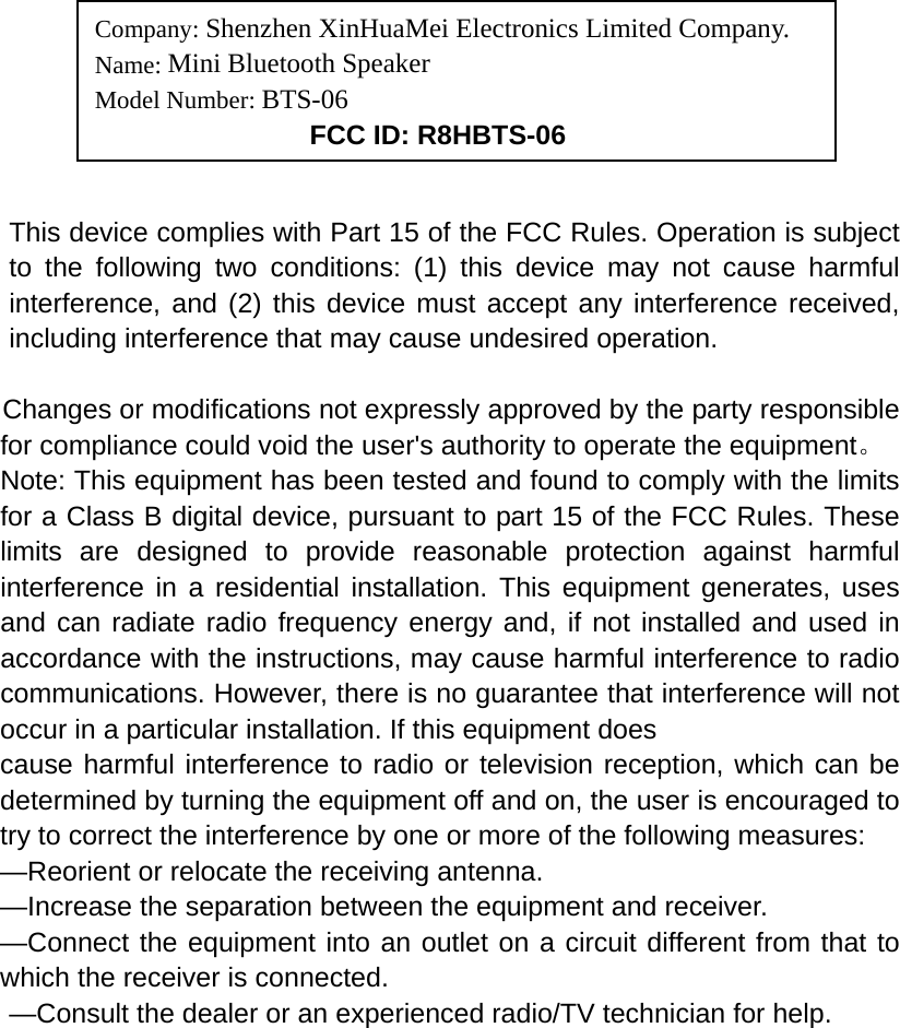                                                   This device complies with Part 15 of the FCC Rules. Operation is subject to the following two conditions: (1) this device may not cause harmful interference, and (2) this device must accept any interference received, including interference that may cause undesired operation.   Changes or modifications not expressly approved by the party responsible for compliance could void the user&apos;s authority to operate the equipment。 Note: This equipment has been tested and found to comply with the limits for a Class B digital device, pursuant to part 15 of the FCC Rules. These limits are designed to provide reasonable protection against harmful interference in a residential installation. This equipment generates, uses and can radiate radio frequency energy and, if not installed and used in accordance with the instructions, may cause harmful interference to radio communications. However, there is no guarantee that interference will not occur in a particular installation. If this equipment does   cause harmful interference to radio or television reception, which can be determined by turning the equipment off and on, the user is encouraged to try to correct the interference by one or more of the following measures:   —Reorient or relocate the receiving antenna.   —Increase the separation between the equipment and receiver.   —Connect the equipment into an outlet on a circuit different from that to which the receiver is connected.   —Consult the dealer or an experienced radio/TV technician for help.     Company: Shenzhen XinHuaMei Electronics Limited Company. Name: Mini Bluetooth Speaker Model Number: BTS-06      FCC ID: R8HBTS-06 