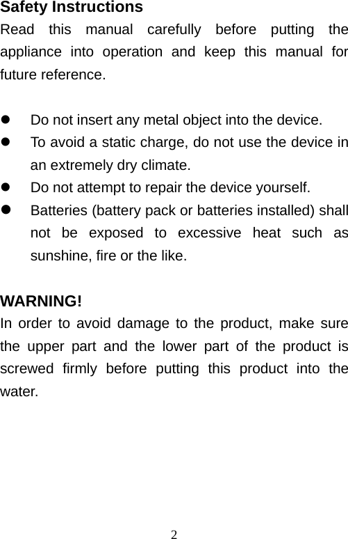   2Safety Instructions Read this manual carefully before putting the appliance into operation and keep this manual for future reference.    Do not insert any metal object into the device.   To avoid a static charge, do not use the device in an extremely dry climate.   Do not attempt to repair the device yourself.  Batteries (battery pack or batteries installed) shall not be exposed to excessive heat such as sunshine, fire or the like.  WARNING! In order to avoid damage to the product, make sure the upper part and the lower part of the product is screwed firmly before putting this product into the water.      