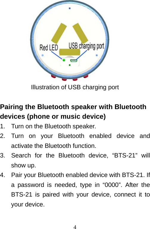   4         Illustration of USB charging port  Pairing the Bluetooth speaker with Bluetooth devices (phone or music device) 1.  Turn on the Bluetooth speaker.   2.  Turn on your Bluetooth enabled device and activate the Bluetooth function. 3.  Search for the Bluetooth device, “BTS-21” will show up. 4.  Pair your Bluetooth enabled device with BTS-21. If a password is needed, type in “0000”. After the BTS-21 is paired with your device, connect it to your device.  