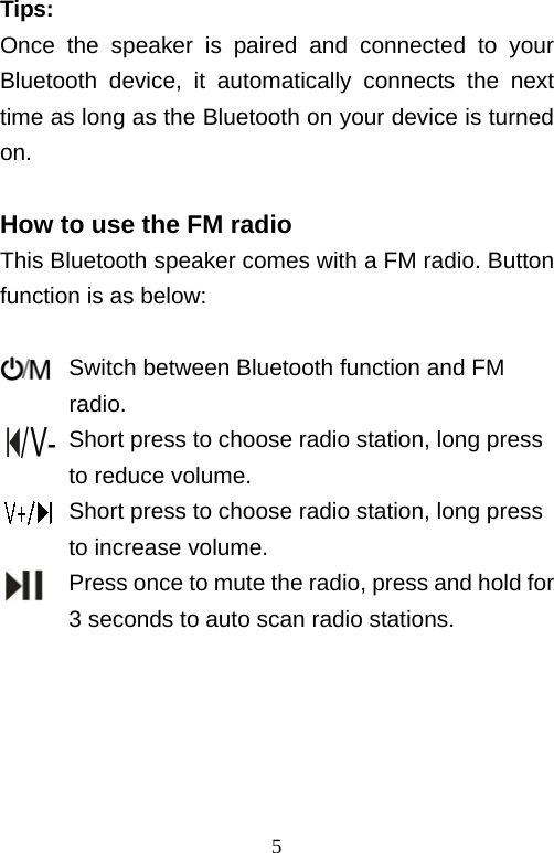   5Tips: Once the speaker is paired and connected to your Bluetooth device, it automatically connects the next time as long as the Bluetooth on your device is turned on.  How to use the FM radio This Bluetooth speaker comes with a FM radio. Button function is as below:        Switch between Bluetooth function and FM  radio.       Short press to choose radio station, long press       to reduce volume.       Short press to choose radio station, long press       to increase volume.             Press once to mute the radio, press and hold for   3 seconds to auto scan radio stations.      