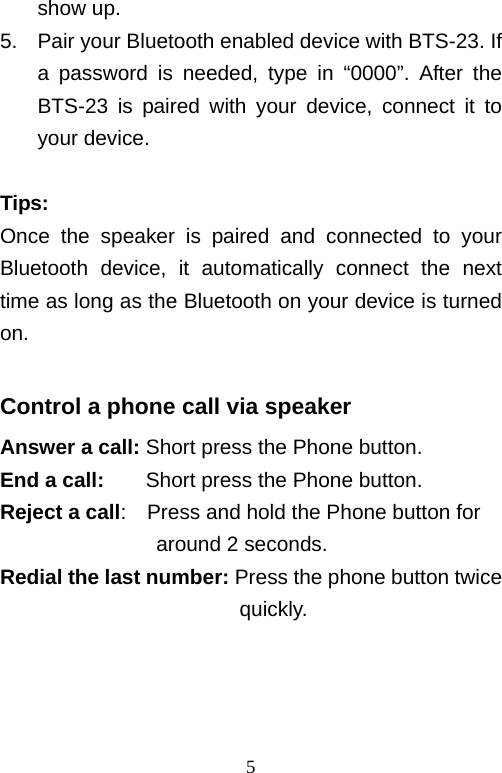   5show up. 5.  Pair your Bluetooth enabled device with BTS-23. If a password is needed, type in “0000”. After the BTS-23 is paired with your device, connect it to your device.  Tips: Once the speaker is paired and connected to your Bluetooth device, it automatically connect the next time as long as the Bluetooth on your device is turned on.  Control a phone call via speaker Answer a call: Short press the Phone button. End a call:    Short press the Phone button. Reject a call:    Press and hold the Phone button for around 2 seconds. Redial the last number: Press the phone button twice                        quickly.    