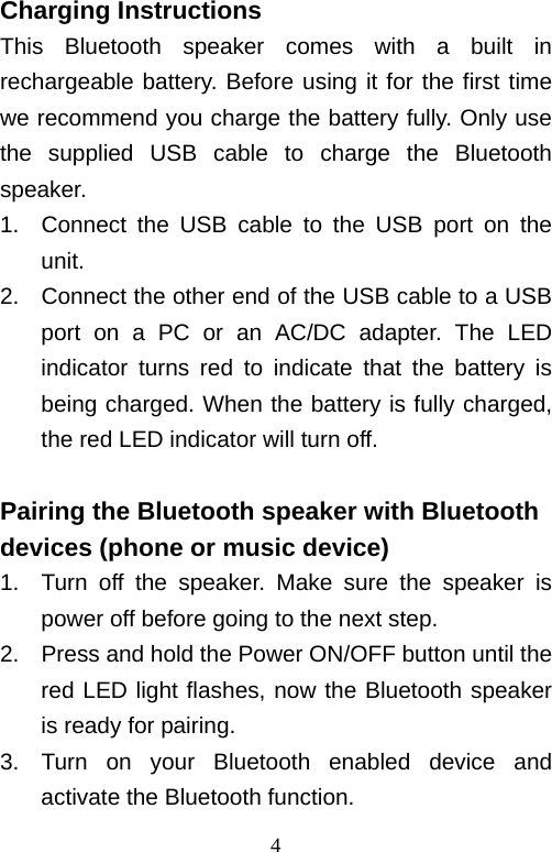   4Charging Instructions This Bluetooth speaker comes with a built in rechargeable battery. Before using it for the first time we recommend you charge the battery fully. Only use the supplied USB cable to charge the Bluetooth speaker. 1.  Connect the USB cable to the USB port on the unit.   2.  Connect the other end of the USB cable to a USB port on a PC or an AC/DC adapter. The LED indicator turns red to indicate that the battery is being charged. When the battery is fully charged, the red LED indicator will turn off.  Pairing the Bluetooth speaker with Bluetooth devices (phone or music device) 1.  Turn off the speaker. Make sure the speaker is power off before going to the next step. 2.  Press and hold the Power ON/OFF button until the red LED light flashes, now the Bluetooth speaker is ready for pairing. 3.  Turn on your Bluetooth enabled device and activate the Bluetooth function. 