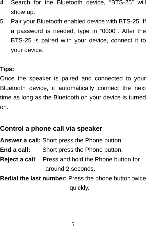   54.  Search for the Bluetooth device, “BTS-25” will show up. 5.  Pair your Bluetooth enabled device with BTS-25. If a password is needed, type in “0000”. After the BTS-25 is paired with your device, connect it to your device.  Tips: Once the speaker is paired and connected to your Bluetooth device, it automatically connect the next time as long as the Bluetooth on your device is turned on.  Control a phone call via speaker Answer a call: Short press the Phone button. End a call:    Short press the Phone button. Reject a call:    Press and hold the Phone button for around 2 seconds. Redial the last number: Press the phone button twice                        quickly.   