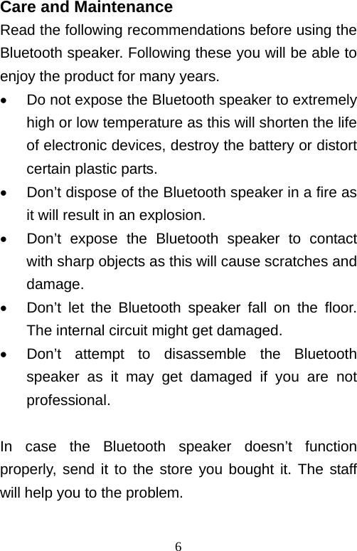   6Care and Maintenance Read the following recommendations before using the Bluetooth speaker. Following these you will be able to enjoy the product for many years.   Do not expose the Bluetooth speaker to extremely high or low temperature as this will shorten the life of electronic devices, destroy the battery or distort certain plastic parts.   Don’t dispose of the Bluetooth speaker in a fire as it will result in an explosion.   Don’t expose the Bluetooth speaker to contact with sharp objects as this will cause scratches and damage.   Don’t let the Bluetooth speaker fall on the floor. The internal circuit might get damaged.   Don’t attempt to disassemble the Bluetooth speaker as it may get damaged if you are not professional.  In case the Bluetooth speaker doesn’t function properly, send it to the store you bought it. The staff will help you to the problem.  