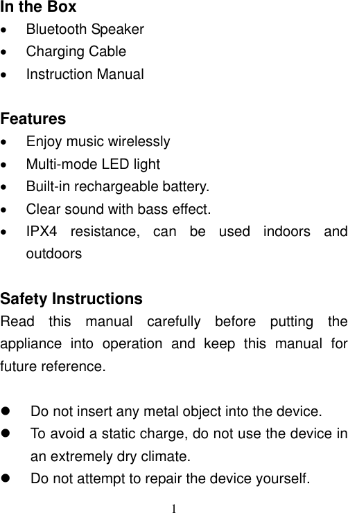   1   In the Box   Bluetooth Speaker   Charging Cable   Instruction Manual  Features   Enjoy music wirelessly   Multi-mode LED light   Built-in rechargeable battery.   Clear sound with bass effect.   IPX4  resistance,  can  be  used  indoors  and outdoors  Safety Instructions Read  this  manual  carefully  before  putting  the appliance  into  operation  and  keep  this  manual  for future reference.    Do not insert any metal object into the device.   To avoid a static charge, do not use the device in an extremely dry climate.   Do not attempt to repair the device yourself. 