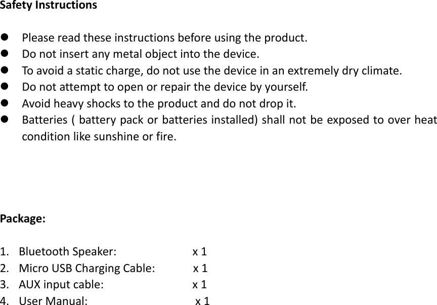 SafetyInstructions Pleasereadtheseinstructionsbeforeusingtheproduct. Donotinsertanymetalobjectintothedevice. Toavoidastaticcharge,donotusethedeviceinanextremelydryclimate. Donotattempttoopenorrepairthedevicebyyourself. Avoidheavyshockstotheproductanddonotdropit. Batteries(batterypackorbatteriesinstalled)shallnotbeexposedtooverheatconditionlikesunshineorfire.Package:1. BluetoothSpeaker:x12. MicroUSBChargingCable:x13. AUXinputcable:x14. UserManual:x1