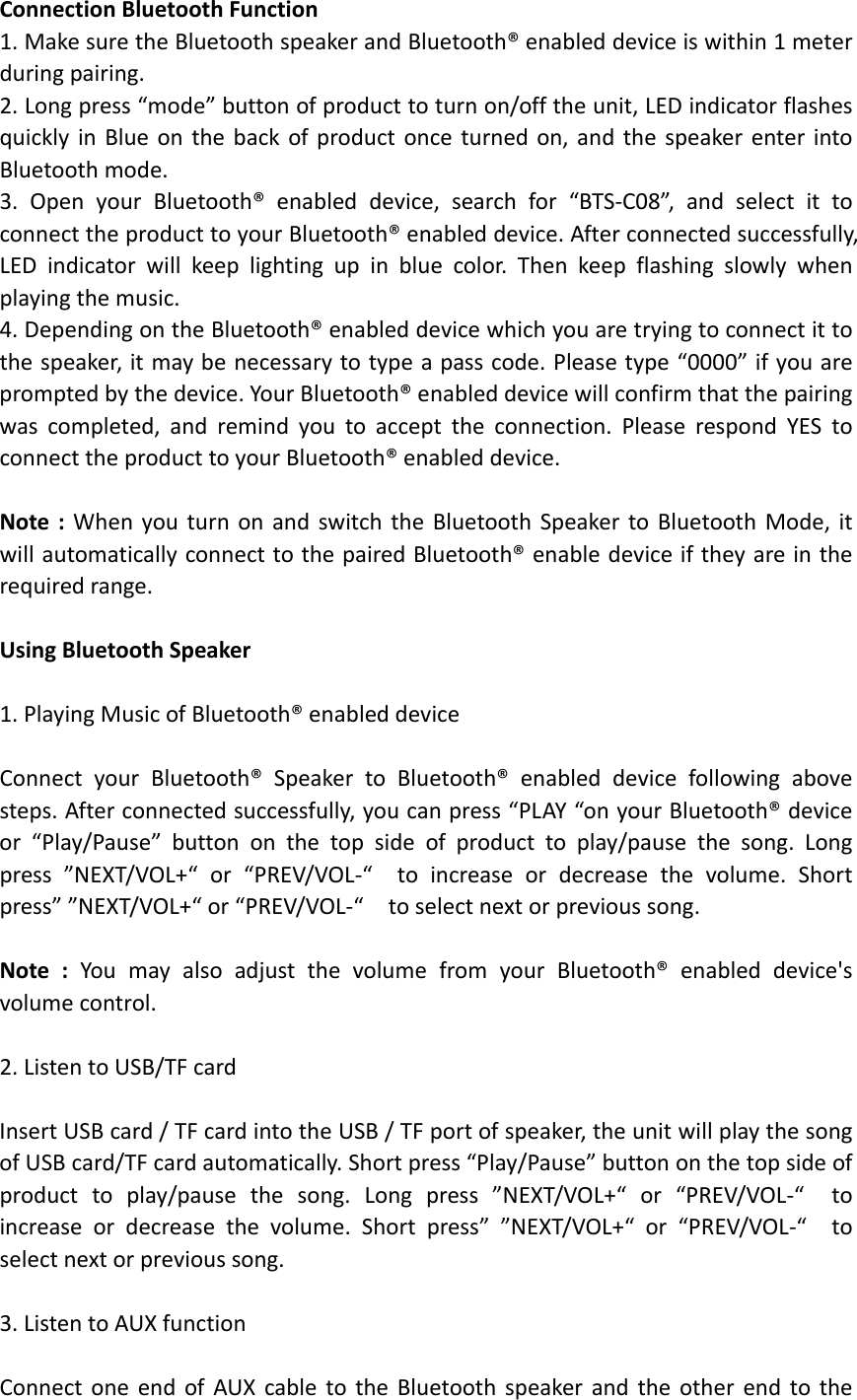 ConnectionBluetoothFunction1.MakesuretheBluetoothspeakerandBluetooth®enableddeviceiswithin1meterduringpairing.2.Longpress“mode”buttonofproducttoturnon/offtheunit,LEDindicatorflashesquicklyinBlueonthebackofproductonceturnedon,andthespeakerenterintoBluetoothmode.3.OpenyourBluetooth®enableddevice,searchfor“BTS‐C08”,andselectittoconnecttheproducttoyourBluetooth®enableddevice.Afterconnectedsuccessfully,LEDindicatorwillkeeplightingupinbluecolor.Thenkeepflashingslowlywhenplayingthemusic.4.DependingontheBluetooth®enableddevicewhichyouaretryingtoconnectittothespeaker,itmaybenecessarytotypeapasscode.Pleasetype“0000”ifyouarepromptedbythedevice.YourBluetooth®enableddevicewillconfirmthatthepairingwascompleted,andremindyoutoaccepttheconnection.PleaserespondYEStoconnecttheproducttoyourBluetooth®enableddevice.Note:WhenyouturnonandswitchtheBluetoothSpeakertoBluetoothMode,itwillautomaticallyconnecttothepairedBluetooth®enabledeviceiftheyareintherequiredrange.UsingBluetoothSpeaker1.PlayingMusicofBluetooth®enableddeviceConnectyourBluetooth®SpeakertoBluetooth®enableddevicefollowingabovesteps.Afterconnectedsuccessfully,youcanpress“PLAY“onyourBluetooth®deviceor“Play/Pause”buttononthetopsideofproducttoplay/pausethesong.Longpress”NEXT/VOL+“or“PREV/VOL‐“toincreaseordecreasethevolume.Shortpress””NEXT/VOL+“or“PREV/VOL‐“toselectnextorprevioussong. Note:YoumayalsoadjustthevolumefromyourBluetooth®enableddevice&apos;svolumecontrol.2.ListentoUSB/TFcardInsertUSBcard/TFcardintotheUSB/TFportofspeaker,theunitwillplaythesongofUSBcard/TFcardautomatically.Shortpress“Play/Pause”buttononthetopsideofproducttoplay/pausethesong.Longpress”NEXT/VOL+“or“PREV/VOL‐“toincreaseordecreasethevolume.Shortpress””NEXT/VOL+“or“PREV/VOL‐“toselectnextorprevioussong.3.ListentoAUXfunctionConnectoneendofAUXcabletotheBluetoothspeakerandtheotherendtothe