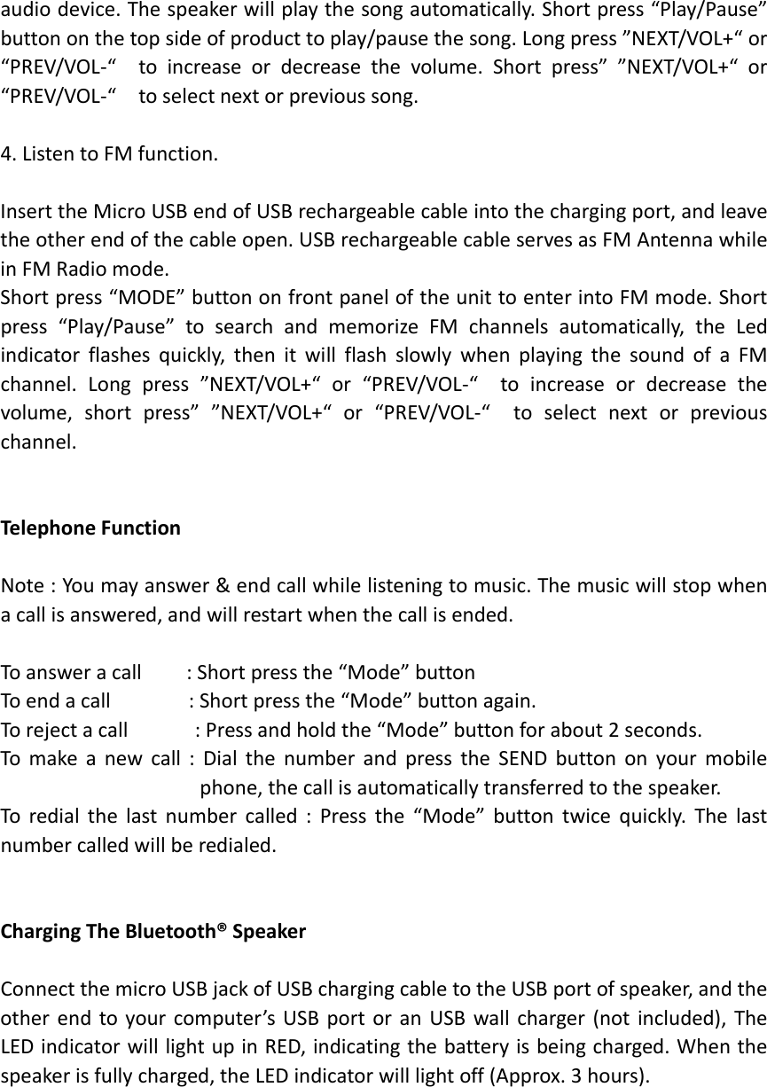 audiodevice.Thespeakerwillplaythesongautomatically.Shortpress“Play/Pause”buttononthetopsideofproducttoplay/pausethesong.Longpress”NEXT/VOL+“or“PREV/VOL‐“toincreaseordecreasethevolume.Shortpress””NEXT/VOL+“or“PREV/VOL‐“toselectnextorprevioussong.4.ListentoFMfunction.InserttheMicroUSBendofUSBrechargeablecableintothechargingport,andleavetheotherendofthecableopen.USBrechargeablecableservesasFMAntennawhileinFMRadiomode.Shortpress“MODE”buttononfrontpaneloftheunittoenterintoFMmode.Shortpress“Play/Pause”tosearchandmemorizeFMchannelsautomatically,theLedindicatorflashesquickly,thenitwillflashslowlywhenplayingthesoundofaFMchannel.Longpress”NEXT/VOL+“or“PREV/VOL‐“toincreaseordecreasethevolume,shortpress””NEXT/VOL+“or“PREV/VOL‐“toselectnextorpreviouschannel.TelephoneFunctionNote:Youmayanswer&amp;endcallwhilelisteningtomusic.Themusicwillstopwhenacallisanswered,andwillrestartwhenthecallisended.Toansweracall:Shortpressthe“Mode”buttonToendacall:Shortpressthe“Mode”buttonagain.Torejectacall:Pressandholdthe“Mode”buttonforabout2seconds.Tomakeanewcall:DialthenumberandpresstheSENDbuttononyourmobilephone,thecallisautomaticallytransferredtothespeaker.Toredialthelastnumbercalled:Pressthe“Mode”buttontwicequickly.Thelastnumbercalledwillberedialed.ChargingTheBluetooth®SpeakerConnectthemicroUSBjackofUSBchargingcabletotheUSBportofspeaker,andtheotherendtoyourcomputer’sUSBportoranUSBwallcharger(notincluded),TheLEDindicatorwilllightupinRED,indicatingthebatteryisbeingcharged.Whenthespeakerisfullycharged,theLEDindicatorwilllightoff(Approx.3hours).