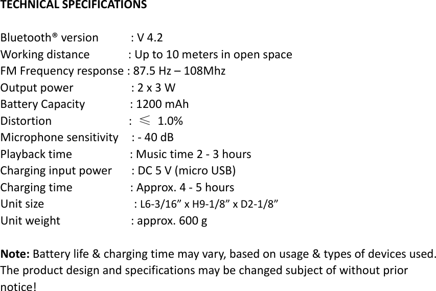 TECHNICALSPECIFICATIONSBluetooth®version:V4.2Workingdistance:Upto10metersinopenspaceFMFrequencyresponse:87.5Hz–108MhzOutputpower:2x3WBatteryCapacity:1200mAhDistortion:≤1.0%Microphonesensitivity:‐40dBPlaybacktime:Musictime2‐3hoursCharginginputpower:DC5V(microUSB)Chargingtime:Approx.4‐5hoursUnitsize:L6‐3/16”xH9‐1/8”xD2‐1/8”Unitweight:approx.600gNote:Batterylife&amp;chargingtimemayvary,basedonusage&amp;typesofdevicesused.Theproductdesignandspecificationsmaybechangedsubjectofwithoutpriornotice!