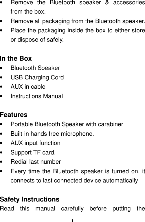   1• Remove the Bluetooth speaker &amp; accessories from the box. • Remove all packaging from the Bluetooth speaker. • Place the packaging inside the box to either store or dispose of safely.  In the Box • Bluetooth Speaker • USB Charging Cord • AUX in cable • Instructions Manual  Features • Portable Bluetooth Speaker with carabiner  • Built-in hands free microphone. • AUX input function • Support TF card. • Redial last number • Every time the Bluetooth speaker is turned on, it connects to last connected device automatically  Safety Instructions Read this manual carefully before putting the 
