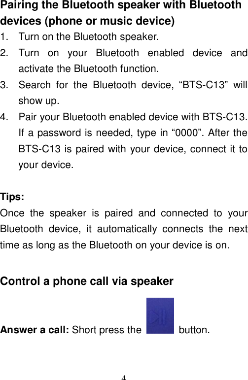   4Pairing the Bluetooth speaker with Bluetooth devices (phone or music device) 1. Turn on the Bluetooth speaker. 2. Turn on your Bluetooth enabled device and activate the Bluetooth function. 3. Search for the Bluetooth device,  “BTS-C13” will show up. 4. Pair your Bluetooth enabled device with BTS-C13. If a password is needed, type in “0000”. After the BTS-C13 is paired with your device, connect it to your device.  Tips: Once the speaker is paired and connected to your Bluetooth device, it automatically connects the next time as long as the Bluetooth on your device is on.  Control a phone call via speaker Answer a call: Short press the   button. 
