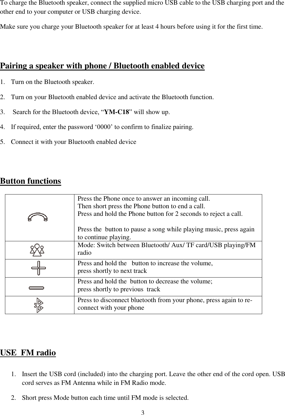 3  To charge the Bluetooth speaker, connect the supplied micro USB cable to the USB charging port and the other end to your computer or USB charging device.   Make sure you charge your Bluetooth speaker for at least 4 hours before using it for the first time.    Pairing a speaker with phone / Bluetooth enabled device 1. Turn on the Bluetooth speaker.  2. Turn on your Bluetooth enabled device and activate the Bluetooth function. 3.  Search for the Bluetooth device, “YM-C18” will show up. 4. If required, enter the password ‘0000’ to confirm to finalize pairing. 5. Connect it with your Bluetooth enabled device      Button functions                        USE  FM radio  1. Insert the USB cord (included) into the charging port. Leave the other end of the cord open. USB cord serves as FM Antenna while in FM Radio mode.  2. Short press Mode button each time until FM mode is selected.   Press the Phone once to answer an incoming call.  Then short press the Phone button to end a call. Press and hold the Phone button for 2 seconds to reject a call.  Press the  button to pause a song while playing music, press again to continue playing.  Mode: Switch between Bluetooth/ Aux/ TF card/USB playing/FM radio  Press and hold the   button to increase the volume,  press shortly to next track   Press and hold the  button to decrease the volume; press shortly to previous  track  Press to disconnect bluetooth from your phone, press again to re-connect with your phone 