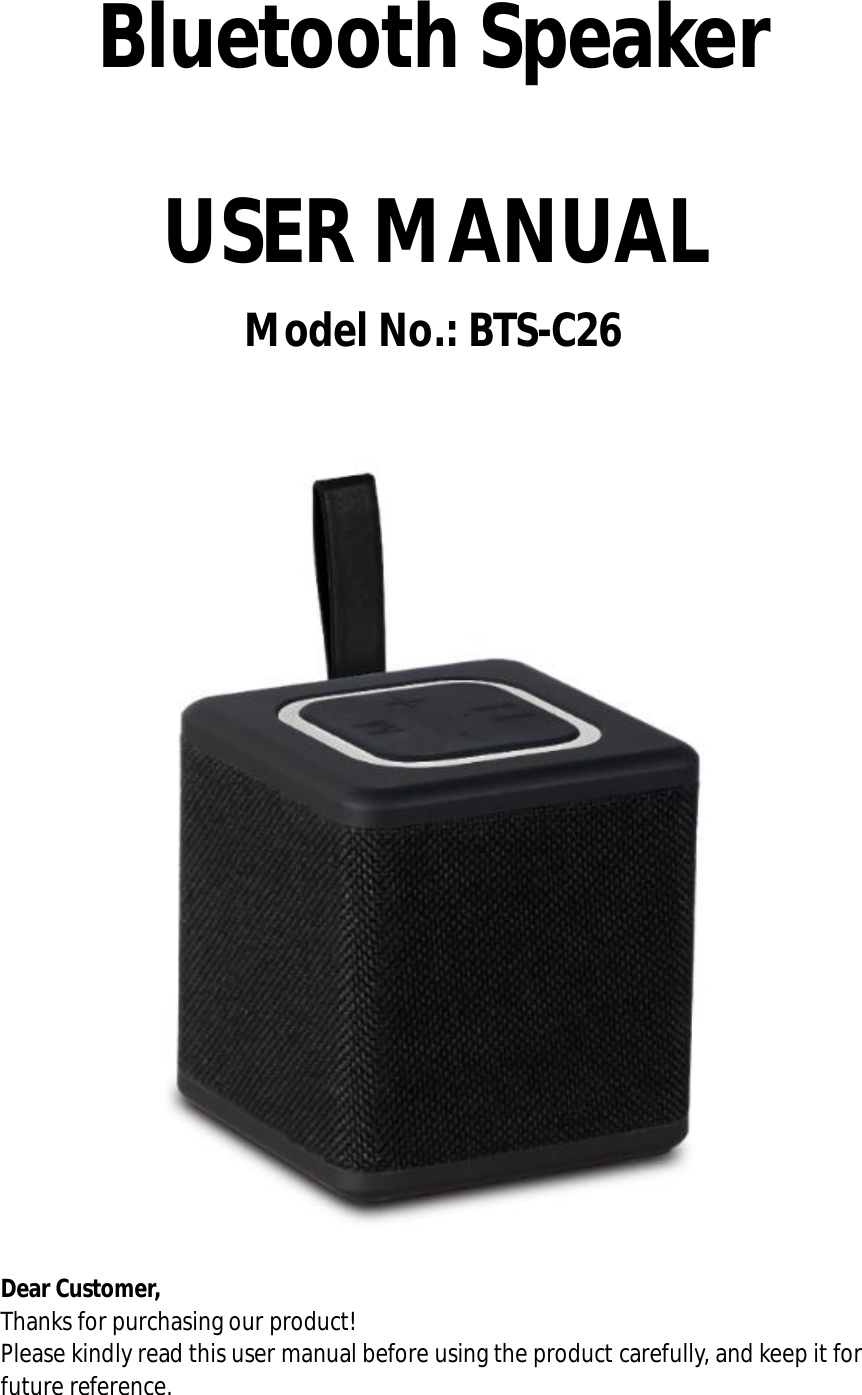 Bluetooth Speaker  USER MANUAL Model No.: BTS-C26   Dear Customer, Thanks for purchasing our product! Please kindly read this user manual before using the product carefully, and keep it for future reference.  