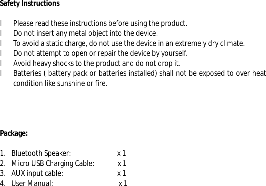  Safety Instructions  l Please read these instructions before using the product. l Do not insert any metal object into the device. l To avoid a static charge, do not use the device in an extremely dry climate. l Do not attempt to open or repair the device by yourself. l Avoid heavy shocks to the product and do not drop it. l Batteries ( battery pack or batteries installed) shall not be exposed to over heat condition like sunshine or fire.     Package:  1. Bluetooth Speaker:            x 1 2. Micro USB Charging Cable:      x 1 3. AUX input cable:              x 1  4. User Manual:                 x 1                         