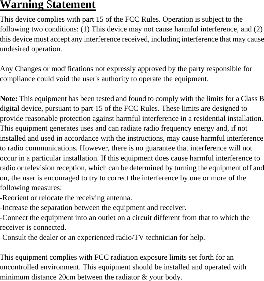 Warning Statement This device complies with part 15 of the FCC Rules. Operation is subject to the following two conditions: (1) This device may not cause harmful interference, and (2) this device must accept any interference received, including interference that may cause undesired operation.  Any Changes or modifications not expressly approved by the party responsible for compliance could void the user&apos;s authority to operate the equipment.  Note: This equipment has been tested and found to comply with the limits for a Class B digital device, pursuant to part 15 of the FCC Rules. These limits are designed to provide reasonable protection against harmful interference in a residential installation. This equipment generates uses and can radiate radio frequency energy and, if not installed and used in accordance with the instructions, may cause harmful interference to radio communications. However, there is no guarantee that interference will not occur in a particular installation. If this equipment does cause harmful interference to radio or television reception, which can be determined by turning the equipment off and on, the user is encouraged to try to correct the interference by one or more of the following measures: -Reorient or relocate the receiving antenna. -Increase the separation between the equipment and receiver. -Connect the equipment into an outlet on a circuit different from that to which the receiver is connected. -Consult the dealer or an experienced radio/TV technician for help.  This equipment complies with FCC radiation exposure limits set forth for an uncontrolled environment. This equipment should be installed and operated with minimum distance 20cm between the radiator &amp; your body. 