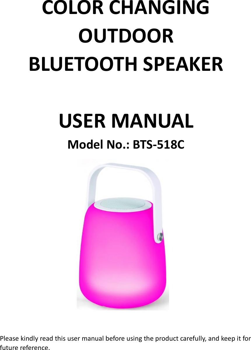  COLOR CHANGING OUTDOOR         BLUETOOTH SPEAKER    USER MANUAL Model No.: BTS-518C                          Please kindly read this user manual before using the product carefully, and keep it for future reference.      