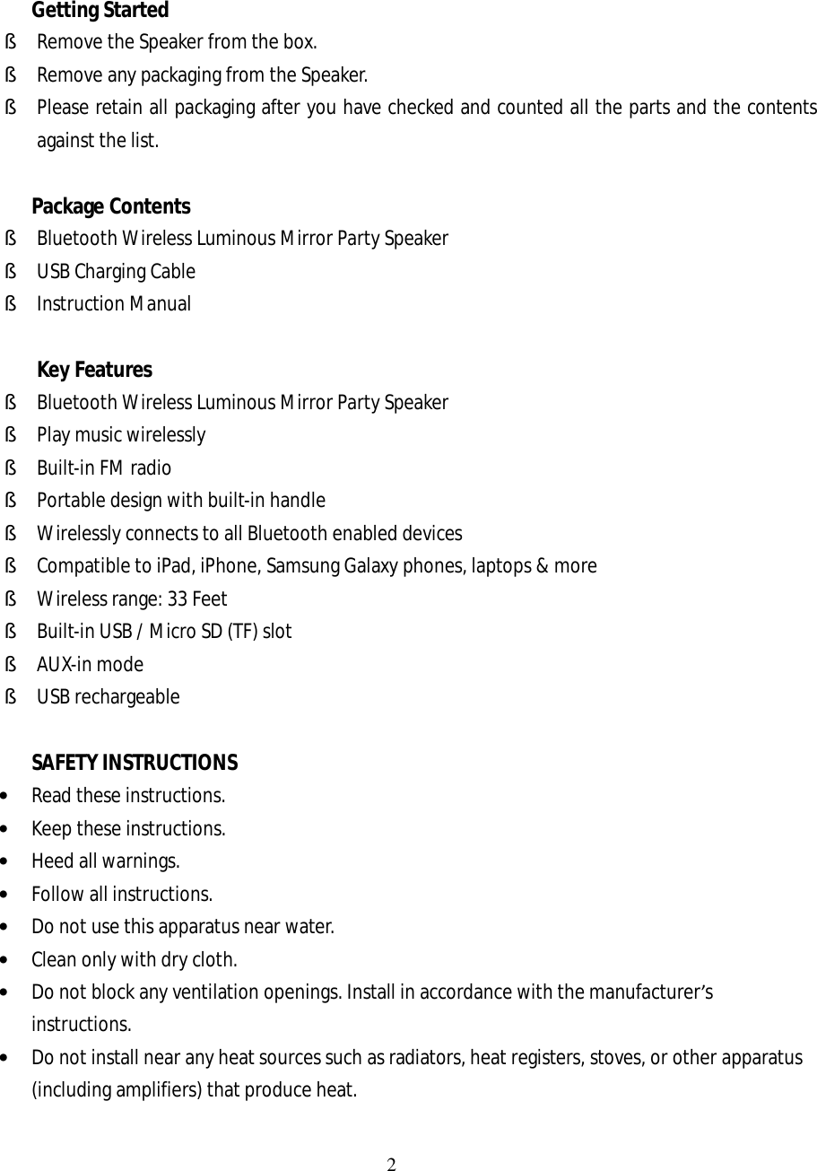 2    Getting Started § Remove the Speaker from the box. § Remove any packaging from the Speaker. § Please retain all packaging after you have checked and counted all the parts and the contents against the list.  Package Contents  § Bluetooth Wireless Luminous Mirror Party Speaker § USB Charging Cable § Instruction Manual  Key Features § Bluetooth Wireless Luminous Mirror Party Speaker  § Play music wirelessly § Built-in FM radio § Portable design with built-in handle § Wirelessly connects to all Bluetooth enabled devices § Compatible to iPad, iPhone, Samsung Galaxy phones, laptops &amp; more § Wireless range: 33 Feet § Built-in USB / Micro SD (TF) slot § AUX-in mode § USB rechargeable  SAFETY INSTRUCTIONS • Read these instructions. • Keep these instructions. • Heed all warnings. • Follow all instructions. • Do not use this apparatus near water. • Clean only with dry cloth. • Do not block any ventilation openings. Install in accordance with the manufacturer’s instructions. • Do not install near any heat sources such as radiators, heat registers, stoves, or other apparatus (including amplifiers) that produce heat. 