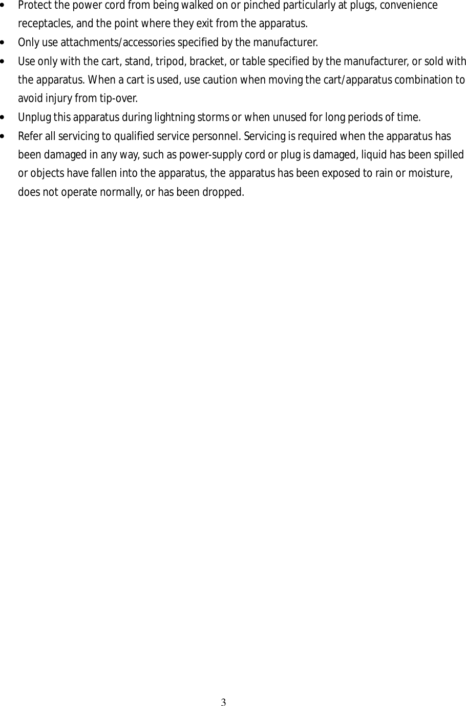 3  • Protect the power cord from being walked on or pinched particularly at plugs, convenience receptacles, and the point where they exit from the apparatus. • Only use attachments/accessories specified by the manufacturer. • Use only with the cart, stand, tripod, bracket, or table specified by the manufacturer, or sold with the apparatus. When a cart is used, use caution when moving the cart/apparatus combination to avoid injury from tip-over. • Unplug this apparatus during lightning storms or when unused for long periods of time. • Refer all servicing to qualified service personnel. Servicing is required when the apparatus has been damaged in any way, such as power-supply cord or plug is damaged, liquid has been spilled or objects have fallen into the apparatus, the apparatus has been exposed to rain or moisture, does not operate normally, or has been dropped.                           