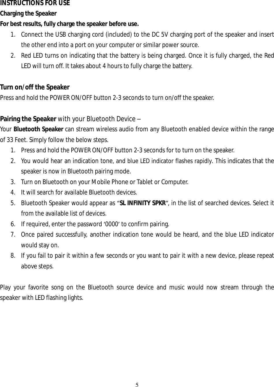 5   INSTRUCTIONS FOR USE Charging the Speaker For best results, fully charge the speaker before use.  1. Connect the USB charging cord (included) to the DC 5V charging port of the speaker and insert the other end into a port on your computer or similar power source. 2. Red LED turns on indicating that the battery is being charged. Once it is fully charged, the Red LED will turn off. It takes about 4 hours to fully charge the battery.  Turn on/off the Speaker Press and hold the POWER ON/OFF button 2-3 seconds to turn on/off the speaker.  Pairing the Speaker with your Bluetooth Device –  Your Bluetooth Speaker can stream wireless audio from any Bluetooth enabled device within the range of 33 Feet. Simply follow the below steps.  1. Press and hold the POWER ON/OFF button 2-3 seconds for to turn on the speaker. 2. You would hear an indication tone, and blue LED indicator flashes rapidly. This indicates that the speaker is now in Bluetooth pairing mode. 3. Turn on Bluetooth on your Mobile Phone or Tablet or Computer. 4. It will search for available Bluetooth devices. 5. Bluetooth Speaker would appear as “SL INFINITY SPKR”, in the list of searched devices. Select it from the available list of devices. 6. If required, enter the password ‘0000’ to confirm pairing. 7. Once paired successfully, another indication tone would be heard, and the blue LED indicator would stay on. 8. If you fail to pair it within a few seconds or you want to pair it with a new device, please repeat above steps.   Play your favorite song on the Bluetooth source device and music would now stream through the speaker with LED flashing lights.        