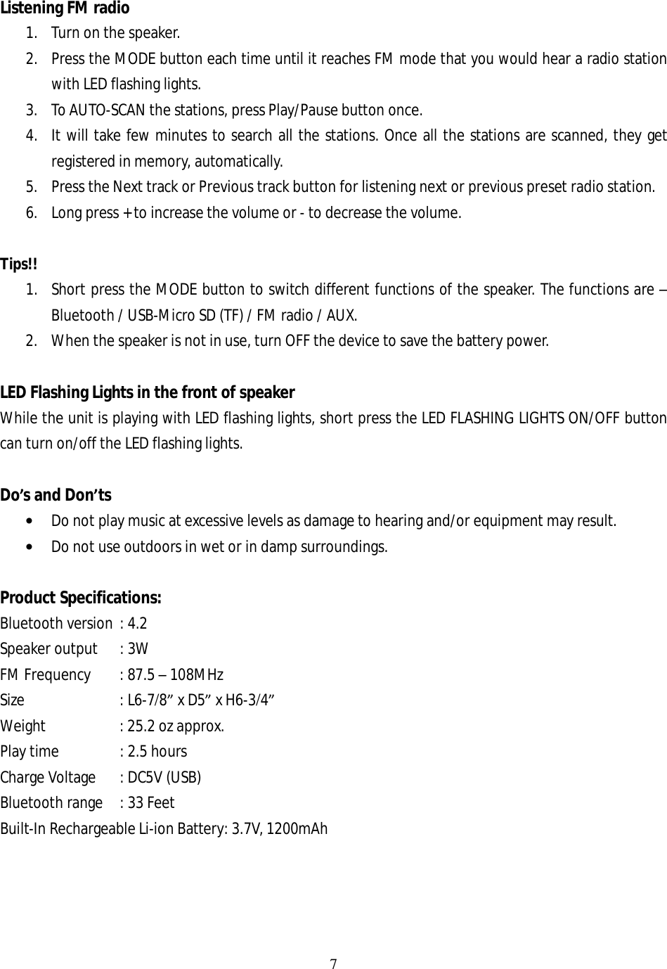 7  Listening FM radio 1. Turn on the speaker. 2. Press the MODE button each time until it reaches FM mode that you would hear a radio station with LED flashing lights. 3. To AUTO-SCAN the stations, press Play/Pause button once. 4. It will take few minutes to search all the stations. Once all the stations are scanned, they get registered in memory, automatically. 5. Press the Next track or Previous track button for listening next or previous preset radio station. 6. Long press + to increase the volume or - to decrease the volume.  Tips!! 1. Short press the MODE button to switch different functions of the speaker. The functions are – Bluetooth / USB-Micro SD (TF) / FM radio / AUX. 2. When the speaker is not in use, turn OFF the device to save the battery power.  LED Flashing Lights in the front of speaker While the unit is playing with LED flashing lights, short press the LED FLASHING LIGHTS ON/OFF button can turn on/off the LED flashing lights.  Do’s and Don’ts • Do not play music at excessive levels as damage to hearing and/or equipment may result. • Do not use outdoors in wet or in damp surroundings.  Product Specifications: Bluetooth version : 4.2  Speaker output : 3W FM Frequency : 87.5 – 108MHz Size    : L6-7/8” x D5” x H6-3/4” Weight   : 25.2 oz approx. Play time        : 2.5 hours Charge Voltage : DC5V (USB) Bluetooth range : 33 Feet Built-In Rechargeable Li-ion Battery: 3.7V, 1200mAh     
