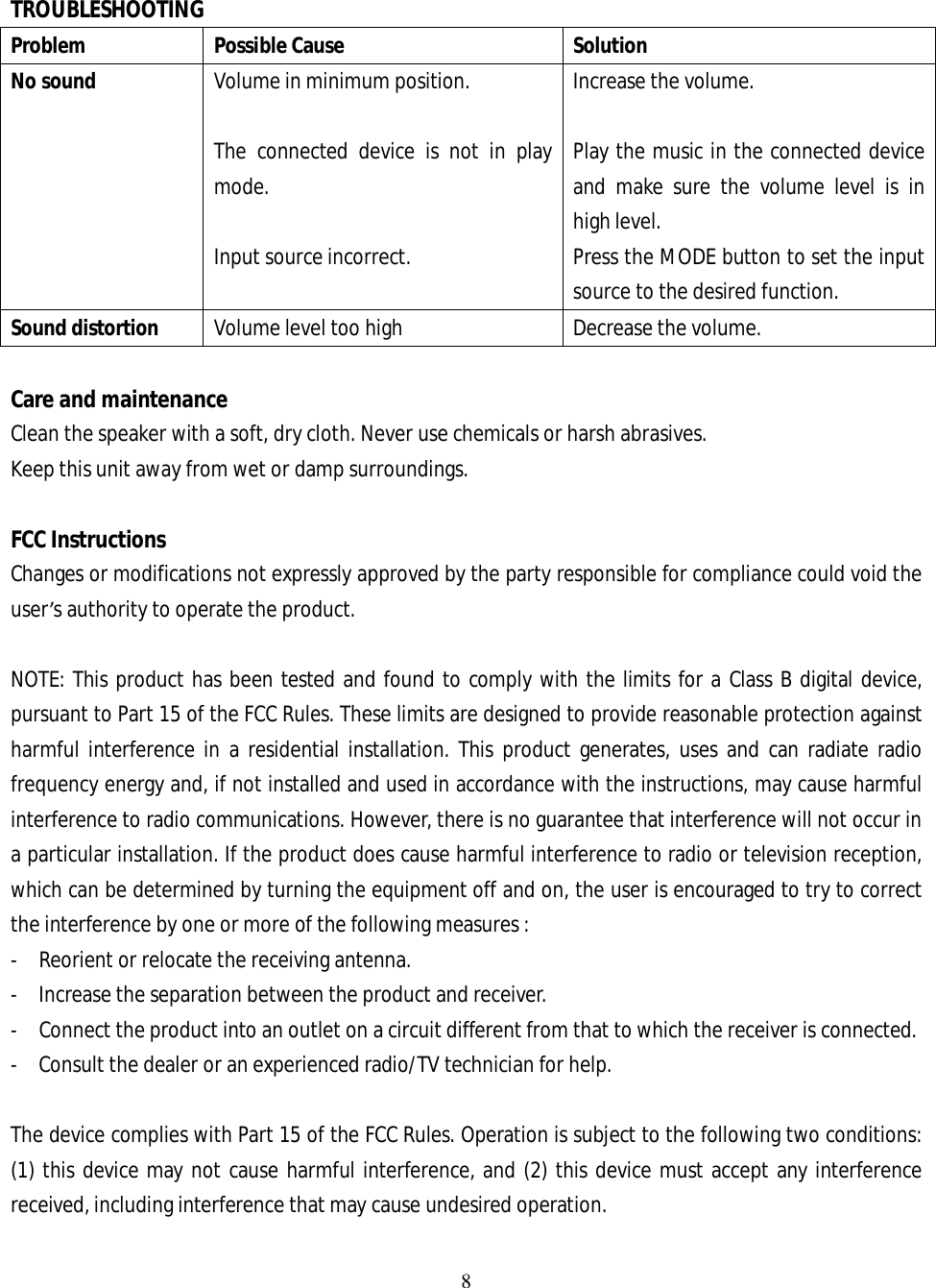 8   TROUBLESHOOTING Problem  Possible Cause  Solution No sound   Volume in minimum position.    The connected device is not in play mode.  Input source incorrect. Increase the volume.  Play the music in the connected device and make sure the volume level is in high level. Press the MODE button to set the input source to the desired function. Sound distortion  Volume level too high  Decrease the volume.  Care and maintenance Clean the speaker with a soft, dry cloth. Never use chemicals or harsh abrasives. Keep this unit away from wet or damp surroundings.  FCC Instructions Changes or modifications not expressly approved by the party responsible for compliance could void the user’s authority to operate the product.  NOTE: This product has been tested and found to comply with the limits for a Class B digital device, pursuant to Part 15 of the FCC Rules. These limits are designed to provide reasonable protection against harmful interference in a residential installation. This product generates, uses and can radiate radio frequency energy and, if not installed and used in accordance with the instructions, may cause harmful interference to radio communications. However, there is no guarantee that interference will not occur in a particular installation. If the product does cause harmful interference to radio or television reception, which can be determined by turning the equipment off and on, the user is encouraged to try to correct the interference by one or more of the following measures : -  Reorient or relocate the receiving antenna. -  Increase the separation between the product and receiver. -  Connect the product into an outlet on a circuit different from that to which the receiver is connected. -  Consult the dealer or an experienced radio/TV technician for help.  The device complies with Part 15 of the FCC Rules. Operation is subject to the following two conditions: (1) this device may not cause harmful interference, and (2) this device must accept any interference received, including interference that may cause undesired operation.  